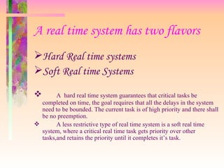 A real time system has two flavors
Hard Real time systems
Soft Real time Systems
 A hard real time system guarantees that critical tasks be
completed on time, the goal requires that all the delays in the system
need to be bounded. The current task is of high priority and there shall
be no preemption.
 A less restrictive type of real time system is a soft real time
system, where a critical real time task gets priority over other
tasks,and retains the priority until it completes it’s task.
 