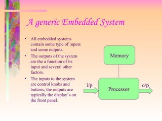 A generic Embedded System
• All embedded systems
contain some type of inputs
and some outputs.
• The outputs of the system
are the a function of its
input and several other
factors.
• The inputs to the system
are control knobs and
buttons, the outputs are
typically the display’s on
the front panel.
Memory
Processor
i/p o/p
 