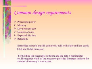 Common design requirements
 Processing power
 Memory
 Development cost
 Number of units
 Expected life time
 Reliability
Embedded systems are still commonly built with older and less costly
8-bit and 16-bit processor.
For holding the executable software and the data it manipulates
on.The register width of the processor provides the upper limit on the
amount of memory it can access.
 