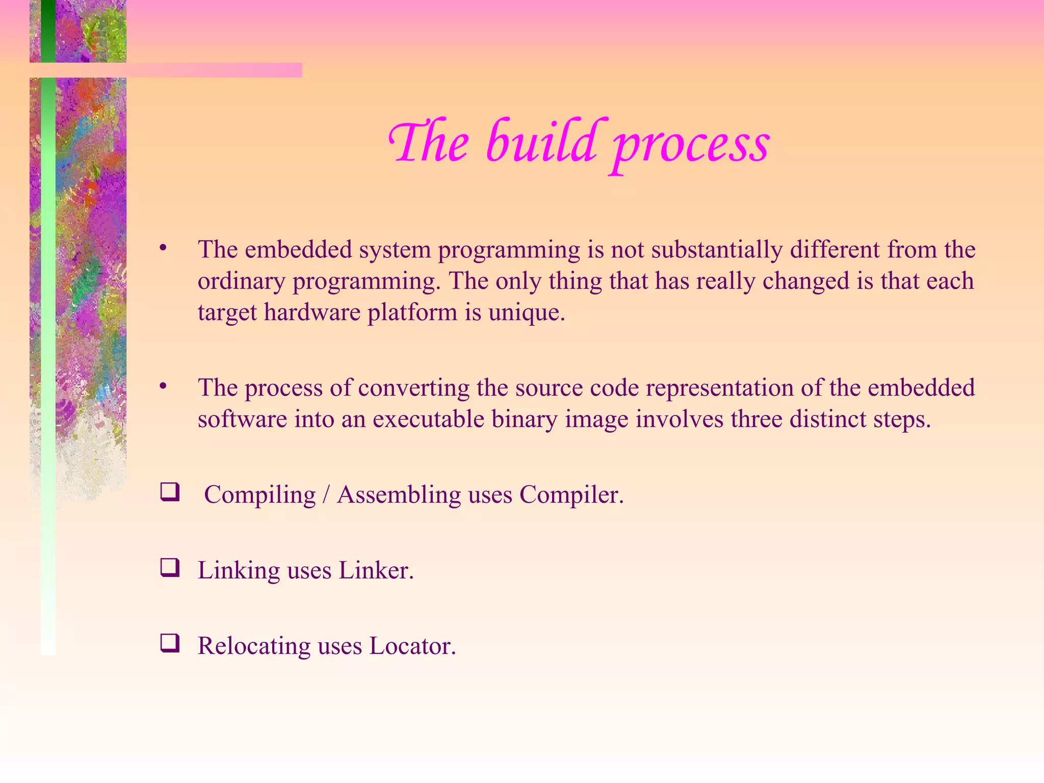The build process The embedded system programming is not substantially different from the ordinary programming. The only thing that has really changed is that each target hardware platform is unique. The process of converting the source code representation of the embedded software into an executable binary image involves three distinct steps. Compiling / Assembling uses Compiler. Linking uses Linker. Relocating uses Locator. 