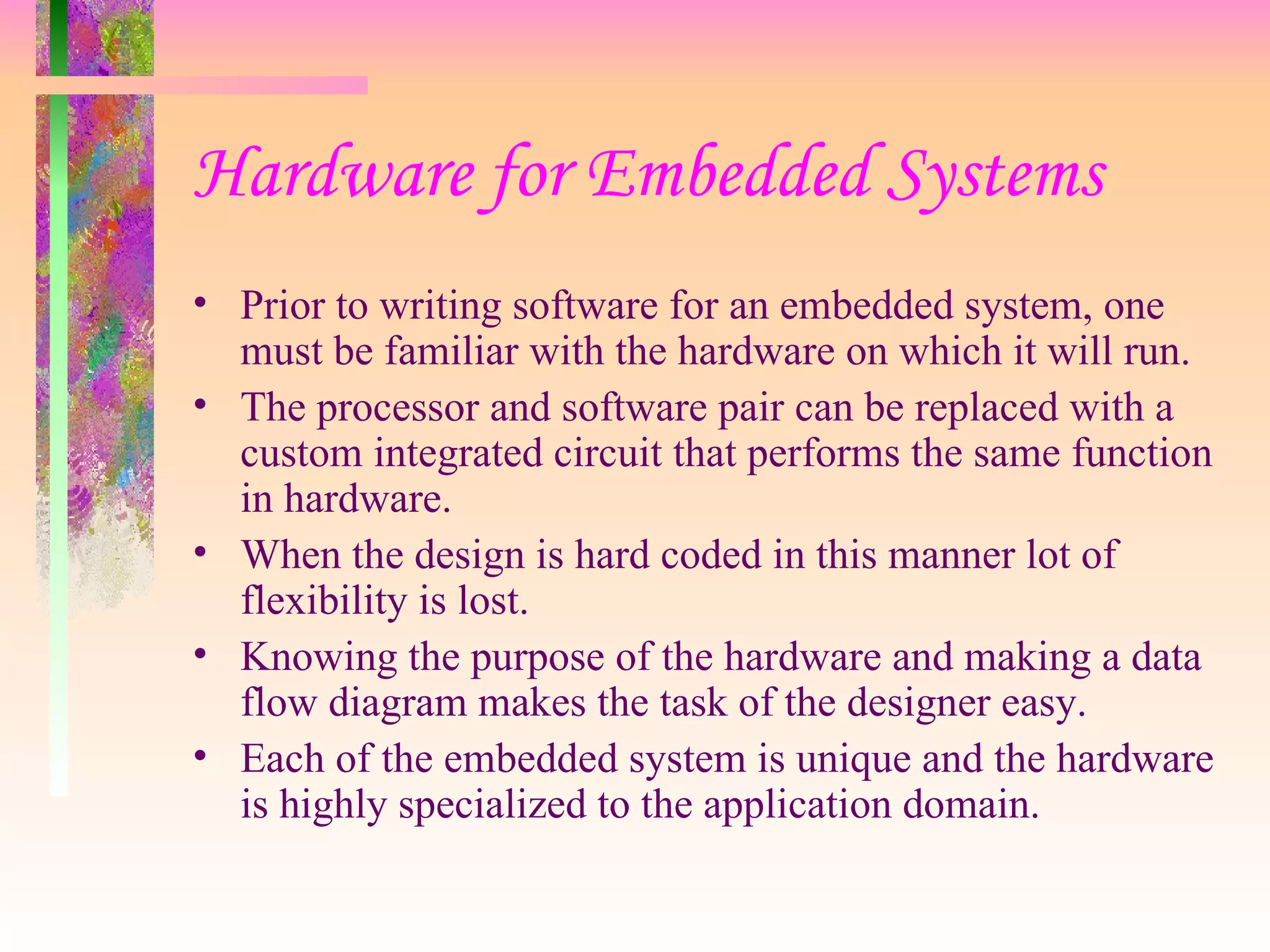 Hardware for Embedded Systems Prior to writing software for an embedded system, one must be familiar with the hardware on which it will run. The processor and software pair can be replaced with a custom integrated circuit that performs the same function in hardware. When the design is hard coded in this manner lot of flexibility is lost. Knowing the purpose of the hardware and making a data flow diagram makes the task of the designer easy. Each of the embedded system is unique and the hardware is highly specialized to the application domain. 
