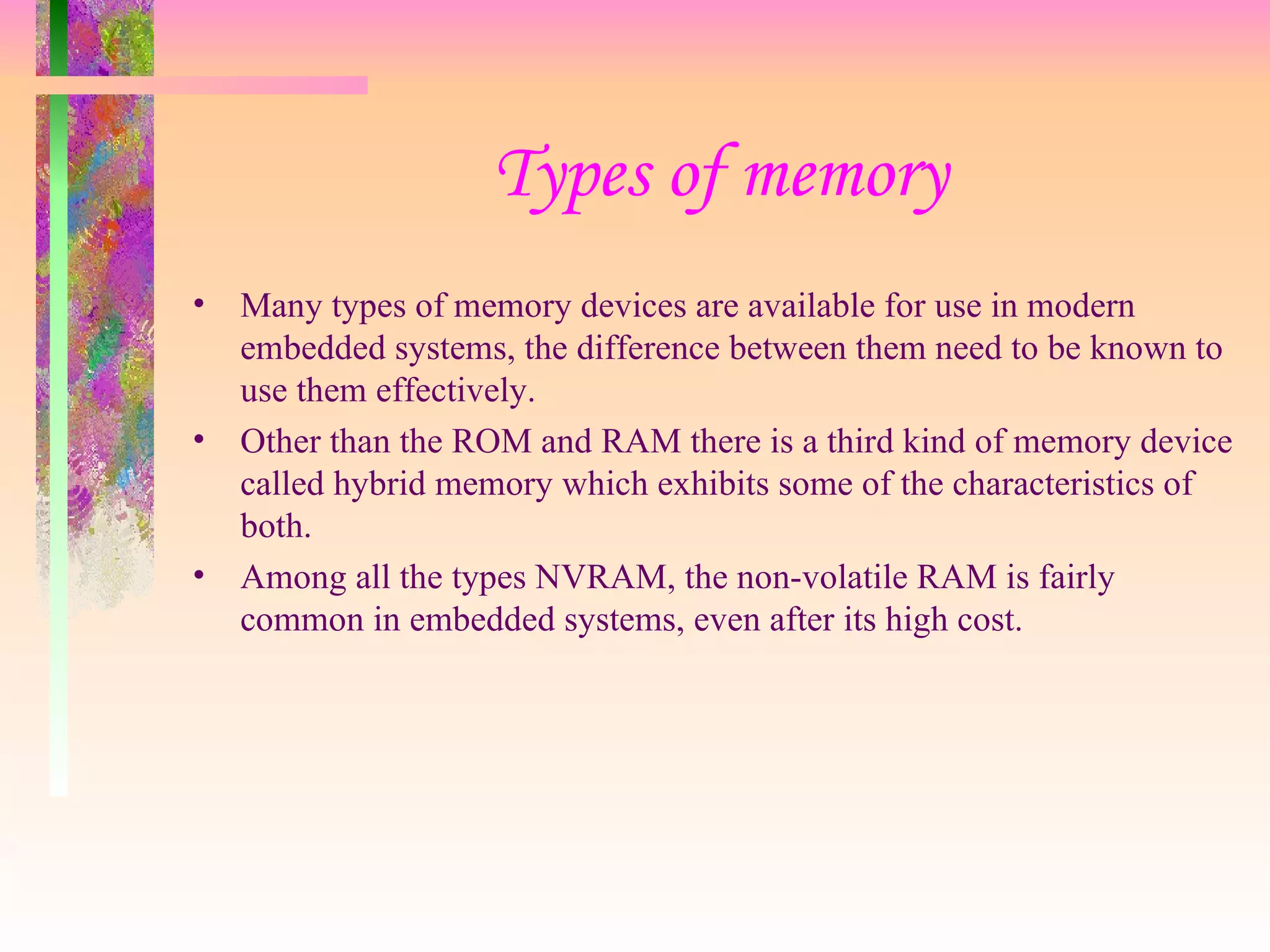 Types of memory Many types of memory devices are available for use in modern embedded systems, the difference between them need to be known to use them effectively. Other than the ROM and RAM there is a third kind of memory device called hybrid memory which exhibits some of the characteristics of both. Among all the types NVRAM, the non-volatile RAM is fairly common in embedded systems, even after its high cost. 