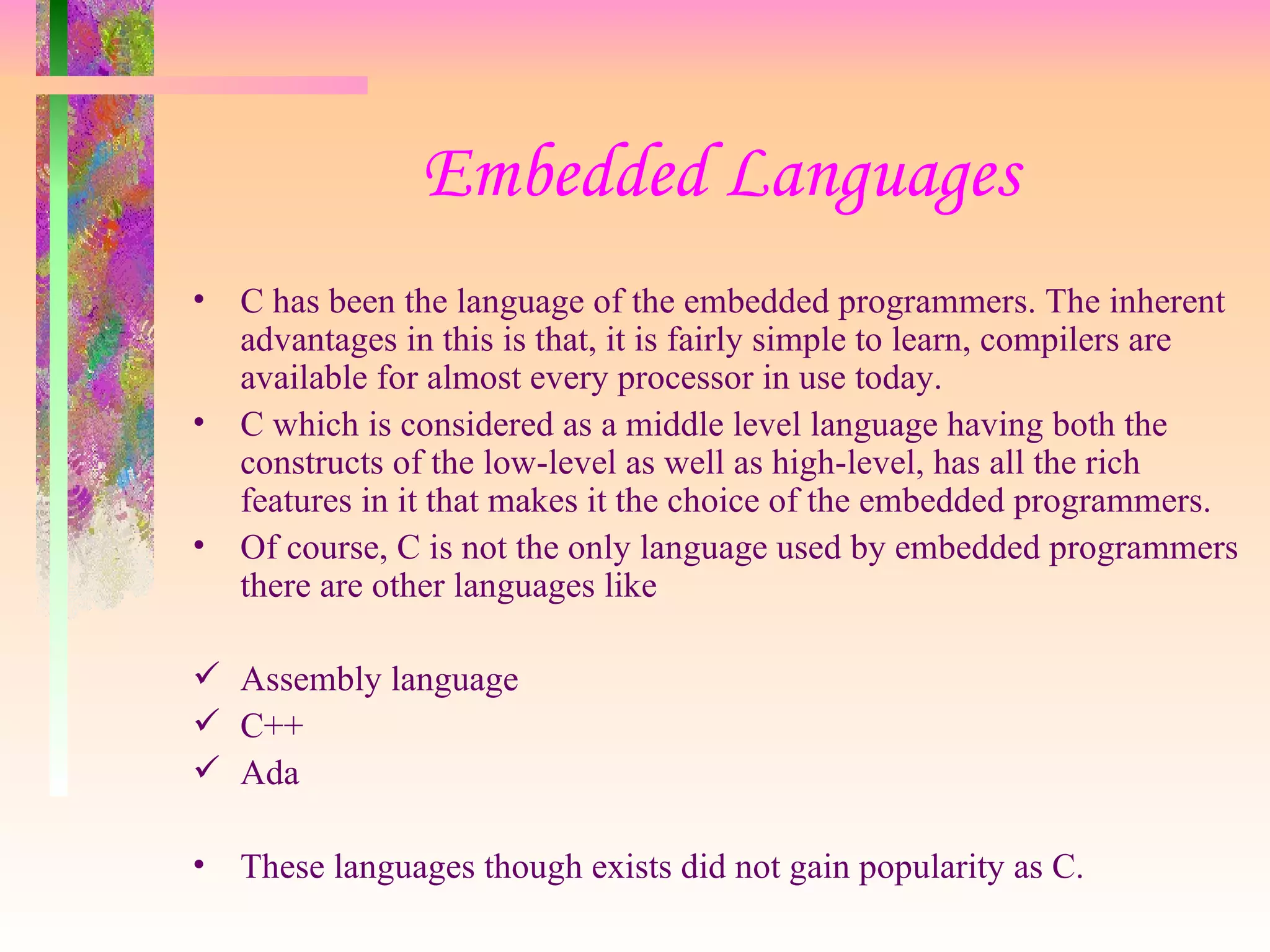 Embedded Languages C has been the language of the embedded programmers. The inherent advantages in this is that, it is fairly simple to learn, compilers are available for almost every processor in use today. C which is considered as a middle level language having both the constructs of the low-level as well as high-level, has all the rich features in it that makes it the choice of the embedded programmers. Of course, C is not the only language used by embedded programmers there are other languages like Assembly language C++ Ada These languages though exists did not gain popularity as C. 