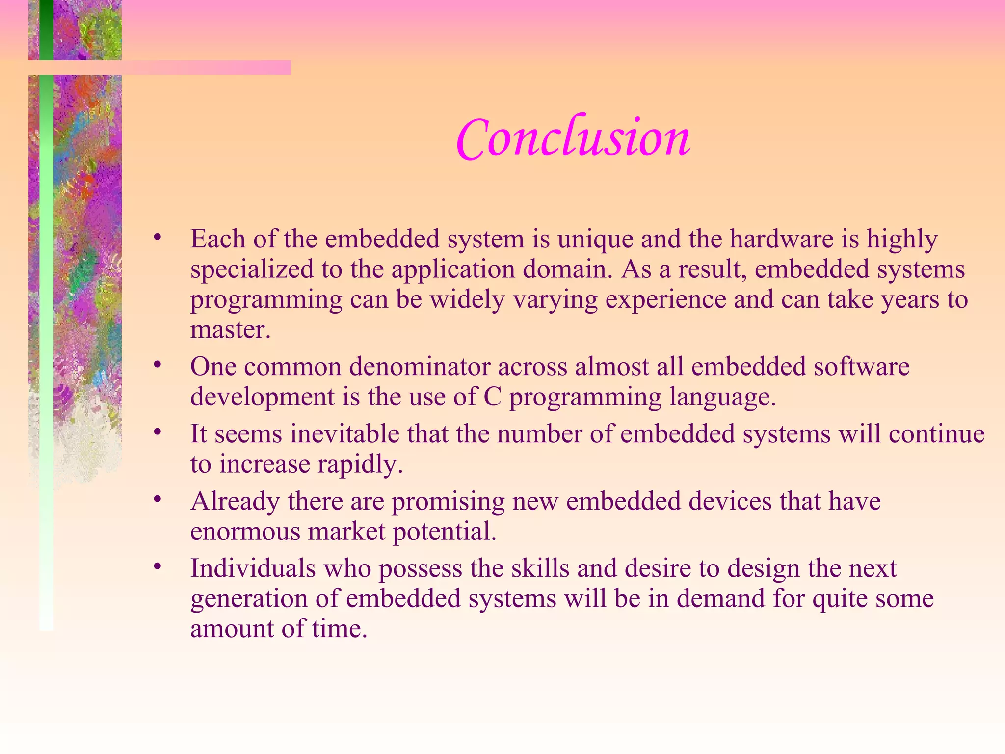 Conclusion Each of the embedded system is unique and the hardware is highly specialized to the application domain. As a result, embedded systems programming can be widely varying experience and can take years to master. One common denominator across almost all embedded software development is the use of C programming language. It seems inevitable that the number of embedded systems will continue to increase rapidly. Already there are promising new embedded devices that have enormous market potential. Individuals who possess the skills and desire to design the next generation of embedded systems will be in demand for quite some amount of time. 