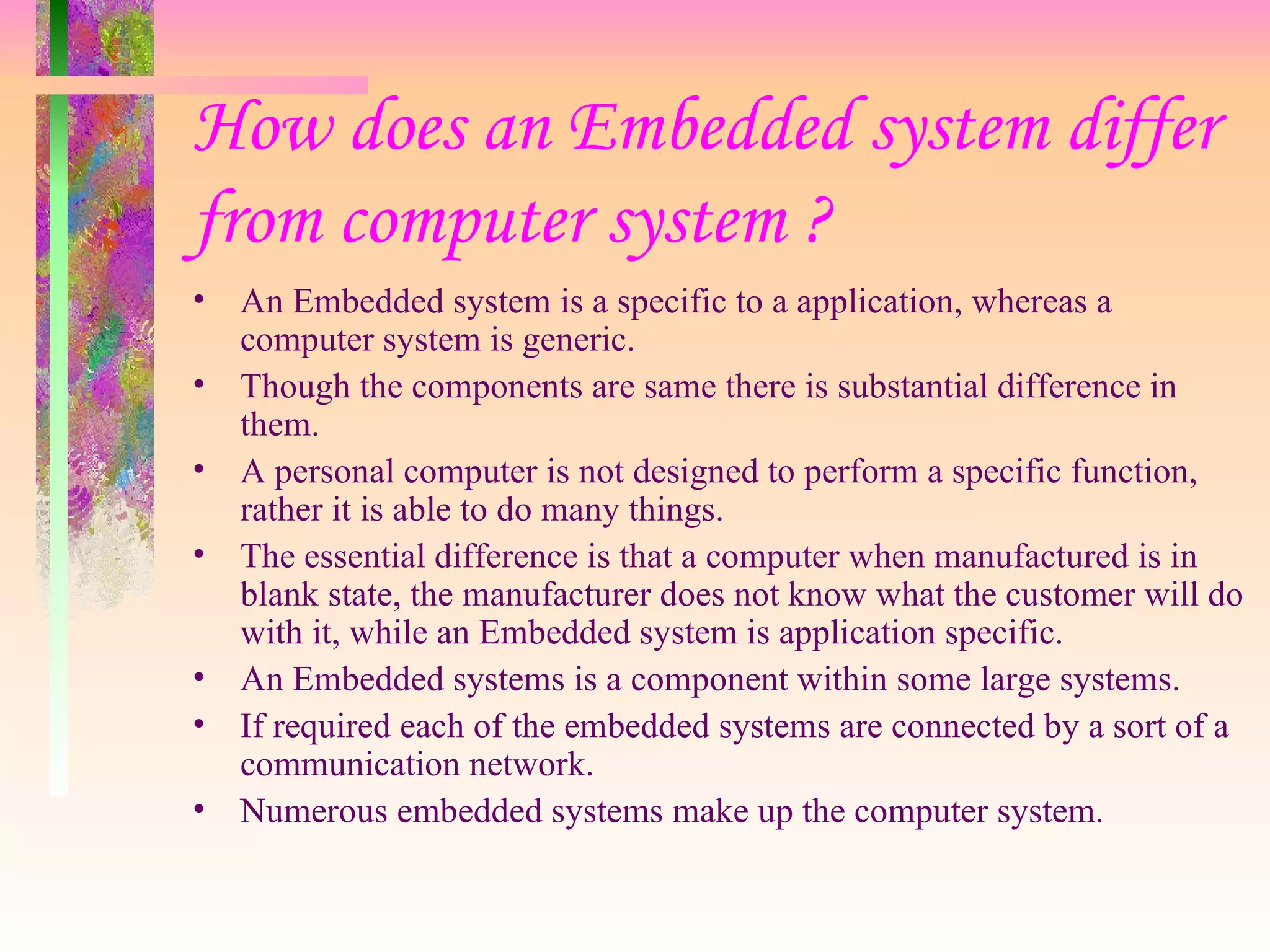 How does an Embedded system differ from computer system ? An Embedded system is a specific to a application, whereas a computer system is generic. Though the components are same there is substantial difference in them. A personal computer is not designed to perform a specific function, rather it is able to do many things. The essential difference is that a computer when manufactured is in blank state, the manufacturer does not know what the customer will do with it, while an Embedded system is application specific. An Embedded systems is a component within some large systems. If required each of the embedded systems are connected by a sort of a communication network. Numerous embedded systems make up the computer system. 