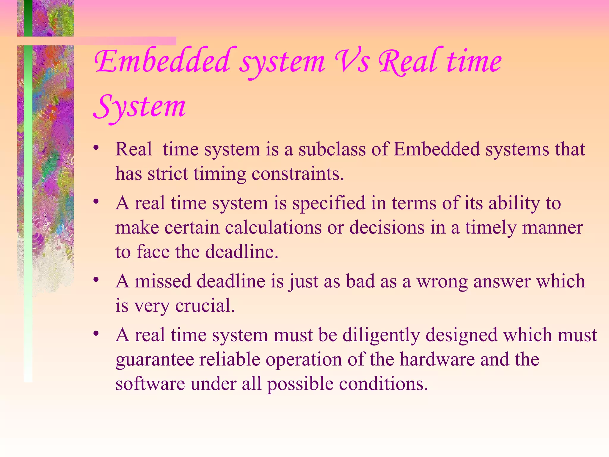 Embedded system Vs Real time System Real  time system is a subclass of Embedded systems that has strict timing constraints. A real time system is specified in terms of its ability to make certain calculations or decisions in a timely manner to face the deadline. A missed deadline is just as bad as a wrong answer which is very crucial. A real time system must be diligently designed which must guarantee reliable operation of the hardware and the software under all possible conditions. 