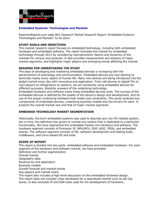 Embedded Systems: Technologies and Markets

ReportsnReports.com adds BCC Research Market Research Report “Embedded Systems:
Technologies and Markets’’ to its store.

STUDY GOALS AND OBJECTIVES
This market research report focuses on embedded technology, including both embedded
hardware and embedded software. The report forecasts the market for embedded
technology through 2013 by considering macroeconomic factors and dynamics of the
markets for various end products. It also provides measurement and analysis of major
market segments, and highlights major players and emerging trends affecting the market.

REASONS FOR UNDERTAKING THE STUDY
The ease of developing and marketing embedded devices is increasing with the
advancement of technology and communication. Embedded devices are now starting to
dominate nearly every aspect of human life. Many new devices are being introduced into the
global market every day with innovative end application. From cell phones to digital TVs to
mp3 players to refrigerators to washers, we are constantly using embedded devices for
different purposes, blissfully unaware of the underlying technology.
Embedded hardware and software make these embedded devices work. The success of the
embedded devices is defined by the quality of the device’s design and development, and its
use of the proper underlying hardware that meets cost constraints. This study analyzes key
components of embedded devices, underlying business models and the drivers for each. It
projects the overall market size and that of major market segments.

EMBEDDED TECHNOLOGY MARKET SEGMENTATION

Historically, the term embedded systems was used to describe any non-PC-related system,
but in time, the definition has grown to include any system that is dedicated to a particular
functionality. We have segmented the embedded market into hardware and software. The
hardware segment consists of Processor IP, MPU/MCU, DSP, ASIC, FPGA, and embedded
boards. The software segment consists of OS, software development and testing tools,
middleware, and Linux-based OS and tools.

SCOPE OF REPORT
The report is divided into two parts: embedded software and embedded hardware. For each
segment of the hardware and software market, we have provided:
Definition and further segmentation
Overall market
Geographic data
Revenue by end application
Business models
Growth forecast and market trends
Key players and market share
The report also includes a high-level discussion on the embedded hardware design.
The report does not consider chips developed for a specialized market such as set-top
boxes. It also excludes IP and EDA tools used for the development of hardware.
 