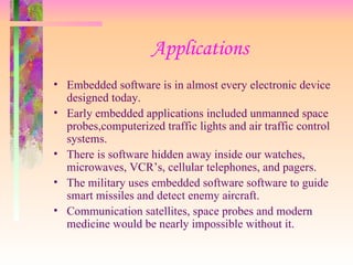 Applications Embedded software is in almost every electronic device designed today. Early embedded applications included unmanned space probes,computerized traffic lights and air traffic control systems. There is software hidden away inside our watches, microwaves, VCR’s, cellular telephones, and pagers. The military uses embedded software software to guide smart missiles and detect enemy aircraft. Communication satellites, space probes and modern medicine would be nearly impossible without it. 