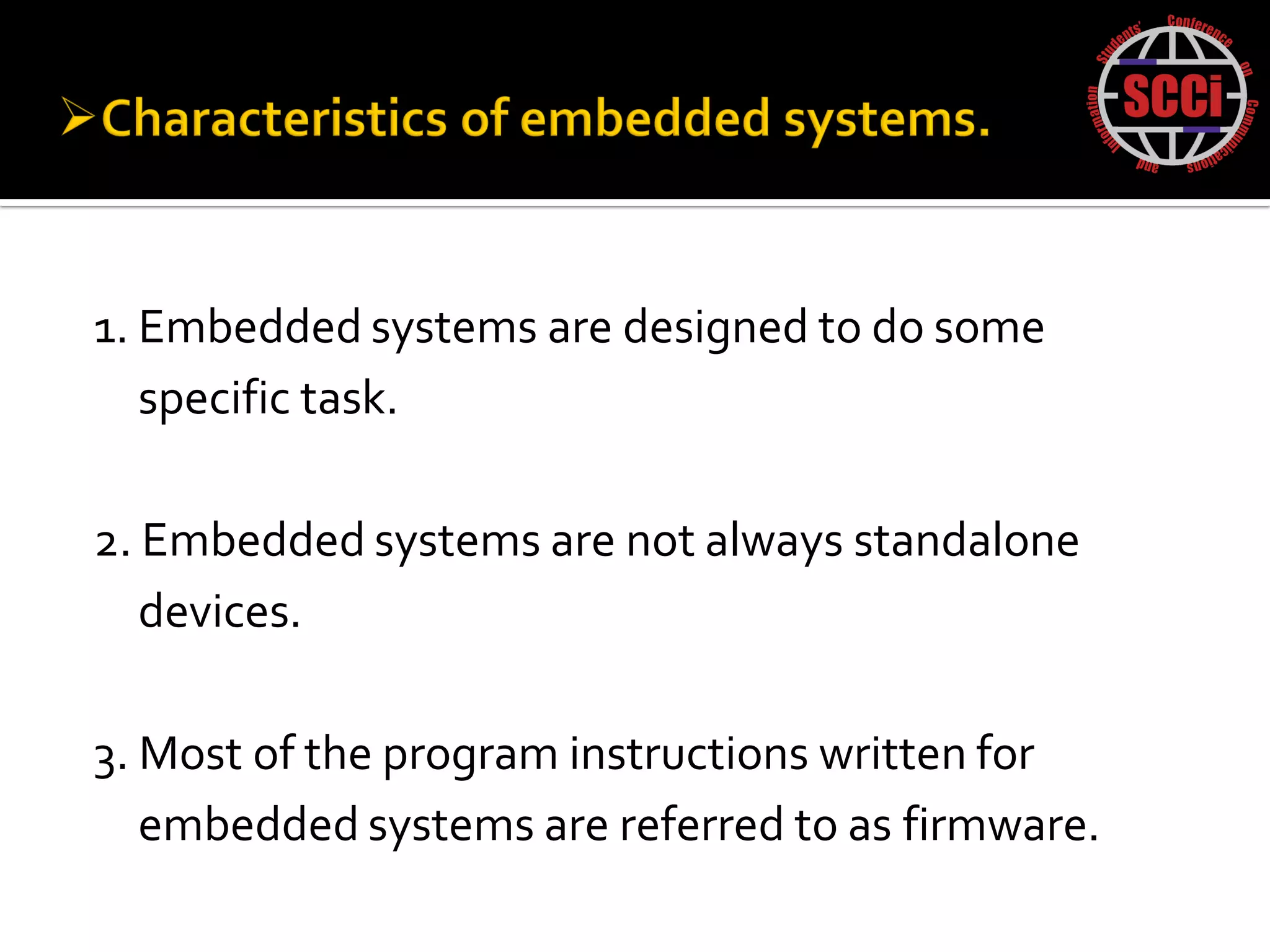1. Embedded systems are designed to do some
   specific task.

2. Embedded systems are not always standalone
   devices.

3. Most of the program instructions written for
   embedded systems are referred to as firmware.
 