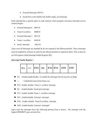 External Interrupt 1(INT1)

               Serial Port events (buffer full, buffer empty, etc) Interrupt

Each interrupt has a specific place in code memory where program execution (interrupt service
routine) begins.

       External Interrupt 0: 0003 H

       Timer 0 overflow:       000B H

       External Interrupt 1: 0013 H

       Timer 1 overflow:       001B H

       Serial Interrupt :       0023 H

Upon reset all Interrupts are disabled & do not respond to the Microcontroller. These interrupts
must be enabled by software in order for the Microcontroller to respond to them. This is done by
an 8-bit register called Interrupt Enable Register (IE).

Interrupt Enable Register :




    EA : Global enable/disable. To enable the interrupts this bit must be set High.

    ---       : Undefined-reserved for future use.

    ET2 : Enable /disable Timer 2 overflow interrupt.

    ES : Enable/disable Serial port interrupt.

    ET1 : Enable /disable Timer 1 overflow interrupt.

    EX1 : Enable/disable External interrupt1.

    ET0 : Enable /disable Timer 0 overflow interrupt.

    EX0 : Enable/disable External interrupt0

Upon reset the interrupts have the following priority.(Top to down). The interrupt with the
highest PRIORITY gets serviced first.
 