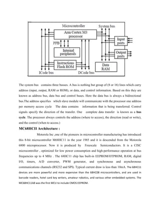 The system bus contains three busses. A bus is nothing but group of (8 or 16) lines which carry
address (input, output, RAM or ROM), or data, and control information. Based on this they are
known as address bus, data bus and control buses. Here the data bus is always a bidirectional
bus.The address specifies which slave module will communicate with the processor one address
per memory access cycle        The data contains     information that is being transferred. Control
signals specify the direction of the transfer. One     complete data transfer is known as a bus
cycle. The processor always controls the address (where to access), the direction (read or write),
and the control (when to access.)
MC68HCII Architecture :
                 Motorola Inc ,one of the pioneers in microcontroller manufacturing has introduced
this 8-bit microcontroller M68HC11 in the year 1985 and it is descended from the Motorola
6800 microprocessor. Now it is produced by            Freescale     Semiconductors. It is a CISC
microcontroller , optimized for low power consumption and high-performance operation at bus
frequencies up to 4 MHz . The 68HC11 chip has built-in EEPROM/OTPROM, RAM, digital
I/O,   timers,    A/D    converter,   PWM    generator,   and     synchronous   and   asynchronous
communications channels (RS232 and SPI). Typical current draw is less than 10mA. The 68HC11
devices are more powerful and more expensive than the 68HC08 microcontrollers, and are used in
barcode readers, hotel card key writers, amateur robotics, and various other embedded systems. The
MC68HC11A8 was the first MCU to include CMOS EEPROM.
 
