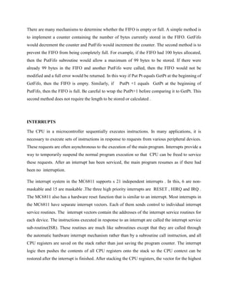 There are many mechanisms to determine whether the FIFO is empty or full. A simple method is
to implement a counter containing the number of bytes currently stored in the FIFO. GetFifo
would decrement the counter and PutFifo would increment the counter. The second method is to
prevent the FIFO from being completely full. For example, if the FIFO had 100 bytes allocated,
then the PutFifo subroutine would allow a maximum of 99 bytes to be stored. If there were
already 99 bytes in the FIFO and another PutFifo were called, then the FIFO would not be
modified and a full error would be returned. In this way if Put Pt equals GetPt at the beginning of
GetFifo, then the FIFO is empty. Similarly, if        PutPt +1 equals GetPt at the beginning of
PutFifo, then the FIFO is full. Be careful to wrap the PutPt+1 before comparing it to GetPt. This
second method does not require the length to be stored or calculated .




INTERRUPTS

The CPU in a microcontroller sequentially executes instructions. In many applications, it is
necessary to execute sets of instructions in response to requests from various peripheral devices.
These requests are often asynchronous to the execution of the main program. Interrupts provide a
way to temporarily suspend the normal program execution so that CPU can be freed to service
these requests. After an interrupt has been serviced, the main program resumes as if there had
been no interruption.

The interrupt system in the MC6811 supports s 21 independent interrupts . In this, 6 are non-
maskable and 15 are maskable .The three high priority interrupts are RESET , HIRQ and IRQ .
The MC6811 also has a hardware reset function that is similar to an interrupt. Most interrupts in
the MC6811 have separate interrupt vectors. Each of them sends control to individual interrupt
service routines. The interrupt vectors contain the addresses of the interrupt service routines for
each device. The instructions executed in response to an interrupt are called the interrupt service
sub-routine(ISR). These routines are much like subroutines except that they are called through
the automatic hardware interrupt mechanism rather than by a subroutine call instruction, and all
CPU registers are saved on the stack rather than just saving the program counter. The interrupt
logic then pushes the contents of all CPU registers onto the stack so the CPU context can be
restored after the interrupt is finished. After stacking the CPU registers, the vector for the highest
 