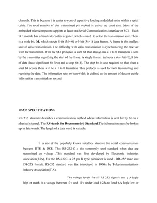 channels. This is because it is easier to control capacitive loading and added noise within a serial
cable. The total number of bits transmitted per second is called the baud rate. Most of the
embedded microcomputers supports at least one Serial Communications Interface or SCI. . Each
SCI module has a baud rate control register, which is used to select the transmission rate. There
is a mode bit, M, which selects 8-bit (M= 0) or 9-bit (M=1) data frames. A frame is the smallest
unit of serial transmission. The difficulty with serial transmission is synchronizing the receiver
with the transmitter. With the SCI protocol, a start bit that always has a 1 to 0 transition is sent
by the transmitter signifying the start of the frame. A single frame, includes a start bit (0), 8 bits
of data (least significant bit first) and a stop bit (1). The stop bit is also required so that when a
start bit occurs there will be a 1 to 0 transition. This protocol is used for both transmitting and
receiving the data. The information rate, or bandwidth, is defined as the amount of data or usable
information transmitted per second.




RS232 SPECIFICATIONS

RS 232 standard describes a communication method where information is sent bit by bit on a
physical channel. The RS stands for Recommended Standard.The information must be broken
up in data words. The length of a data word is variable.



                 It is one of the popularly known interface standard for serial communication
   between DTE & DCE. This RS-232-C is the commonly used standard when data are
   transmitted as voltage .This standard was first developed by Electronic industries
   association(EIA). For the RS-232C, a 25 pin D type connector is used . DB-25P male and
   DB-25S female. RS-232 standard was first introduced in 1960‟s by Telecommunications
   Industry Association(TIA).

                                         The voltage levels for all RS-232 signals are ; A logic
   high or mark is a voltage between -3v and -15v under load (-25v,no load ),A logic low or
 