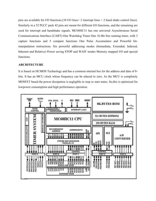 pins are available for I/O functions.(34 I/O lines+ 2 interrupt lines + 2 hand shake control lines).
Similarly in a 52 PLCC pack 42 pins are meant for different I/O functions, and the remaining are
used for interrupt and handshake signals. MC68HC11 has one universal Asynchronous Serial
Communications Interface (UART) One Watchdog Timer One 16-Bit free running timer, with 3
capture functions and 5 compare functions One Pulse Accumulator and Powerful bit-
manipulation instructions. Six powerful addressing modes (Immediate, Extended, Indexed,
Inherent and Relative) Power saving STOP and WAIT modes Memory mapped I/O and special
functions.

ARCHITECTURE

It is based on HCMOS Technology and has a common internal bus for the address and data of 8-
bits. It has an MCU clock whose frequency can be educed to zero. As the MCU is completely
MOSFET based the power dissipation is negligible in stop or start states. So,this is optimized for
lowpower consumption and high performance operation.
 