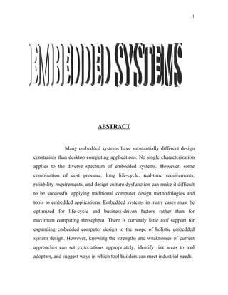 1




                               ABSTRACT


               Many embedded systems have substantially different design
constraints than desktop computing applications. No single characterization
applies to the diverse spectrum of embedded systems. However, some
combination of cost pressure, long life-cycle, real-time requirements,
reliability requirements, and design culture dysfunction can make it difficult
to be successful applying traditional computer design methodologies and
tools to embedded applications. Embedded systems in many cases must be
optimized for life-cycle and business-driven factors rather than for
maximum computing throughput. There is currently little tool support for
expanding embedded computer design to the scope of holistic embedded
system design. However, knowing the strengths and weaknesses of current
approaches can set expectations appropriately, identify risk areas to tool
adopters, and suggest ways in which tool builders can meet industrial needs.
 