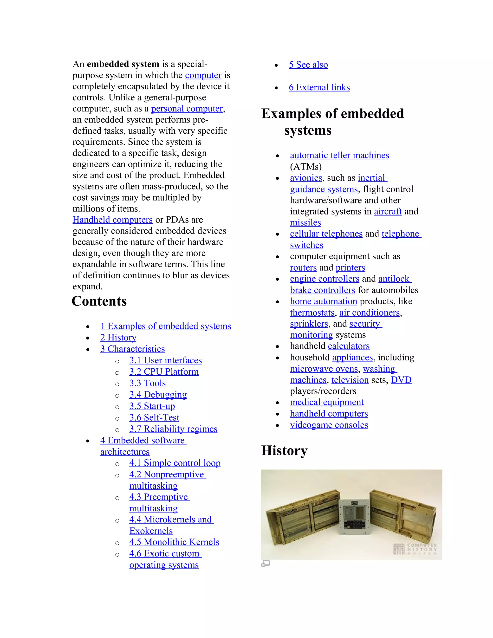 An embedded system is a special-              •    5 See also
purpose system in which the computer is
completely encapsulated by the device it      •    6 External links
controls. Unlike a general-purpose
computer, such as a personal computer,
an embedded system performs pre-             Examples of embedded
defined tasks, usually with very specific       systems
requirements. Since the system is
dedicated to a specific task, design           •   automatic teller machines
engineers can optimize it, reducing the            (ATMs)
size and cost of the product. Embedded         •   avionics, such as inertial
systems are often mass-produced, so the            guidance systems, flight control
cost savings may be multipled by                   hardware/software and other
millions of items.                                 integrated systems in aircraft and
Handheld computers or PDAs are                     missiles
generally considered embedded devices          •   cellular telephones and telephone
because of the nature of their hardware            switches
design, even though they are more              •   computer equipment such as
expandable in software terms. This line            routers and printers
of definition continues to blur as devices     •   engine controllers and antilock
expand.                                            brake controllers for automobiles
Contents                                       •   home automation products, like
                                                   thermostats, air conditioners,
   •   1 Examples of embedded systems              sprinklers, and security
   •   2 History                                   monitoring systems
   •   3 Characteristics                       •   handheld calculators
           o 3.1 User interfaces               •   household appliances, including
           o 3.2 CPU Platform                      microwave ovens, washing
           o 3.3 Tools                             machines, television sets, DVD
           o 3.4 Debugging                         players/recorders
           o 3.5 Start-up                      •   medical equipment
           o 3.6 Self-Test                     •   handheld computers
           o 3.7 Reliability regimes           •   videogame consoles
   •   4 Embedded software
       architectures                         History
           o 4.1 Simple control loop
           o 4.2 Nonpreemptive
               multitasking
           o 4.3 Preemptive
               multitasking
           o 4.4 Microkernels and
               Exokernels
           o 4.5 Monolithic Kernels
           o 4.6 Exotic custom
               operating systems
 