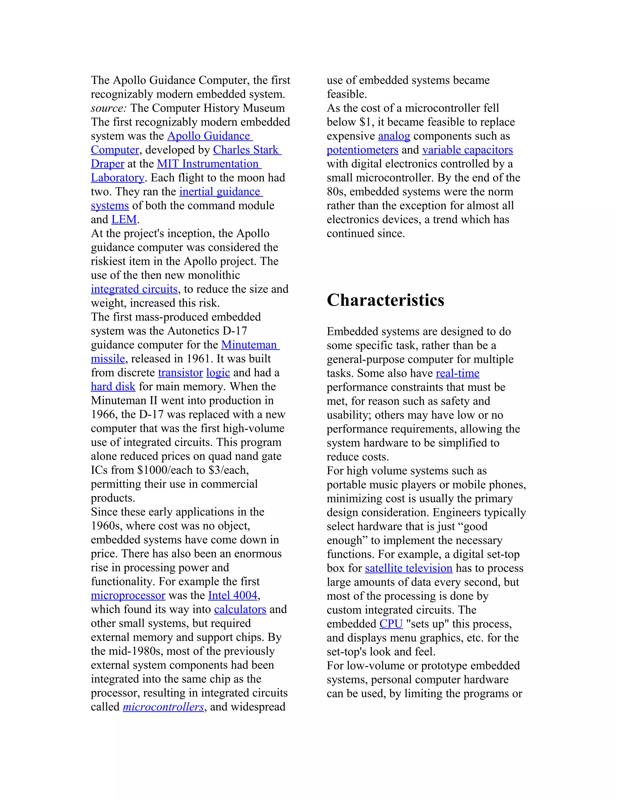The Apollo Guidance Computer, the first       use of embedded systems became
recognizably modern embedded system.          feasible.
source: The Computer History Museum           As the cost of a microcontroller fell
The first recognizably modern embedded        below $1, it became feasible to replace
system was the Apollo Guidance                expensive analog components such as
Computer, developed by Charles Stark          potentiometers and variable capacitors
Draper at the MIT Instrumentation             with digital electronics controlled by a
Laboratory. Each flight to the moon had       small microcontroller. By the end of the
two. They ran the inertial guidance           80s, embedded systems were the norm
systems of both the command module            rather than the exception for almost all
and LEM.                                      electronics devices, a trend which has
At the project's inception, the Apollo        continued since.
guidance computer was considered the
riskiest item in the Apollo project. The
use of the then new monolithic
integrated circuits, to reduce the size and
weight, increased this risk.                  Characteristics
The first mass-produced embedded
system was the Autonetics D-17                Embedded systems are designed to do
guidance computer for the Minuteman           some specific task, rather than be a
missile, released in 1961. It was built       general-purpose computer for multiple
from discrete transistor logic and had a      tasks. Some also have real-time
hard disk for main memory. When the           performance constraints that must be
Minuteman II went into production in          met, for reason such as safety and
1966, the D-17 was replaced with a new        usability; others may have low or no
computer that was the first high-volume       performance requirements, allowing the
use of integrated circuits. This program      system hardware to be simplified to
alone reduced prices on quad nand gate        reduce costs.
ICs from $1000/each to $3/each,               For high volume systems such as
permitting their use in commercial            portable music players or mobile phones,
products.                                     minimizing cost is usually the primary
Since these early applications in the         design consideration. Engineers typically
1960s, where cost was no object,              select hardware that is just “good
embedded systems have come down in            enough” to implement the necessary
price. There has also been an enormous        functions. For example, a digital set-top
rise in processing power and                  box for satellite television has to process
functionality. For example the first          large amounts of data every second, but
microprocessor was the Intel 4004,            most of the processing is done by
which found its way into calculators and      custom integrated circuits. The
other small systems, but required             embedded CPU "sets up" this process,
external memory and support chips. By         and displays menu graphics, etc. for the
the mid-1980s, most of the previously         set-top's look and feel.
external system components had been           For low-volume or prototype embedded
integrated into the same chip as the          systems, personal computer hardware
processor, resulting in integrated circuits   can be used, by limiting the programs or
called microcontrollers, and widespread
 