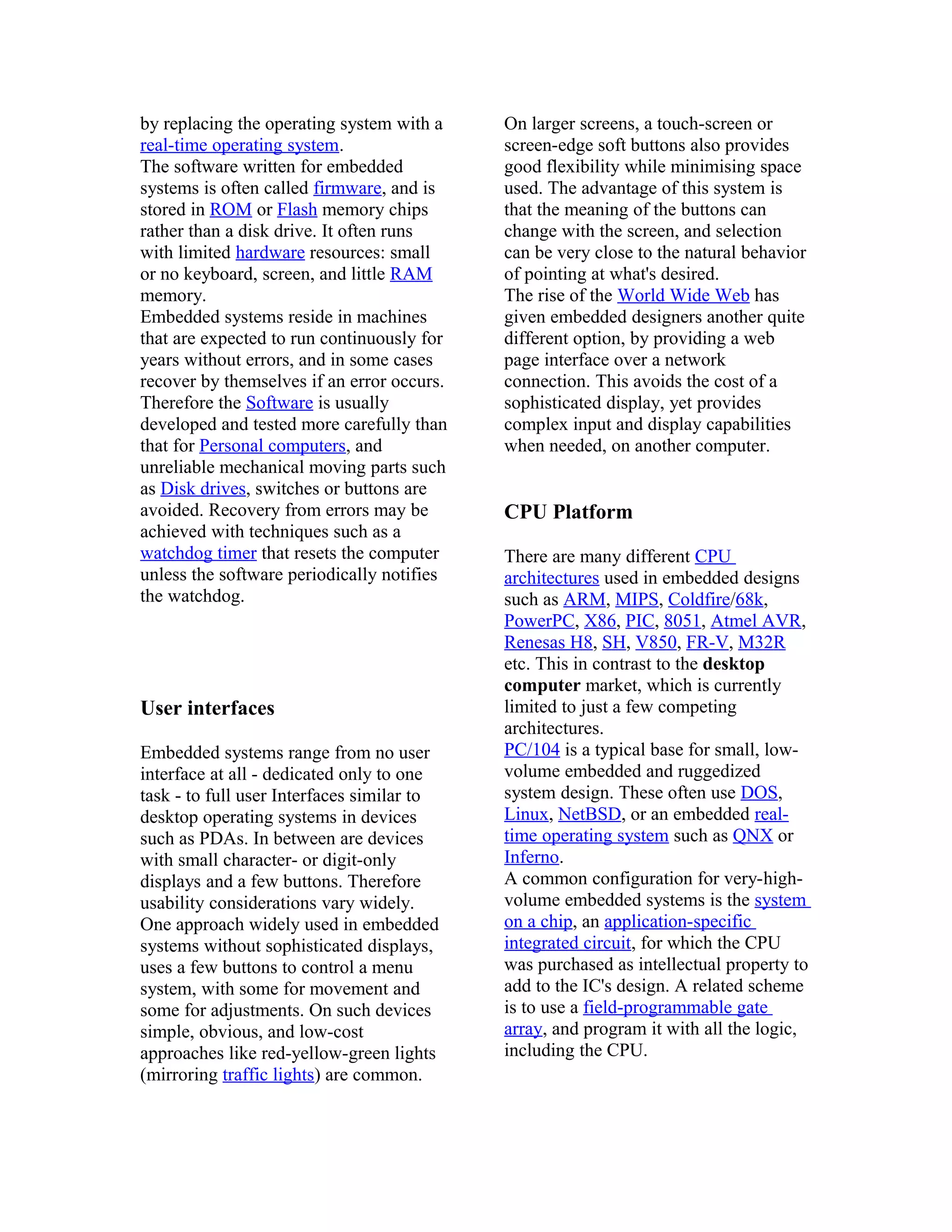 by replacing the operating system with a    On larger screens, a touch-screen or
real-time operating system.                 screen-edge soft buttons also provides
The software written for embedded           good flexibility while minimising space
systems is often called firmware, and is    used. The advantage of this system is
stored in ROM or Flash memory chips         that the meaning of the buttons can
rather than a disk drive. It often runs     change with the screen, and selection
with limited hardware resources: small      can be very close to the natural behavior
or no keyboard, screen, and little RAM      of pointing at what's desired.
memory.                                     The rise of the World Wide Web has
Embedded systems reside in machines         given embedded designers another quite
that are expected to run continuously for   different option, by providing a web
years without errors, and in some cases     page interface over a network
recover by themselves if an error occurs.   connection. This avoids the cost of a
Therefore the Software is usually           sophisticated display, yet provides
developed and tested more carefully than    complex input and display capabilities
that for Personal computers, and            when needed, on another computer.
unreliable mechanical moving parts such
as Disk drives, switches or buttons are
avoided. Recovery from errors may be        CPU Platform
achieved with techniques such as a
watchdog timer that resets the computer     There are many different CPU
unless the software periodically notifies   architectures used in embedded designs
the watchdog.                               such as ARM, MIPS, Coldfire/68k,
                                            PowerPC, X86, PIC, 8051, Atmel AVR,
                                            Renesas H8, SH, V850, FR-V, M32R
                                            etc. This in contrast to the desktop
                                            computer market, which is currently
User interfaces                             limited to just a few competing
                                            architectures.
Embedded systems range from no user         PC/104 is a typical base for small, low-
interface at all - dedicated only to one    volume embedded and ruggedized
task - to full user Interfaces similar to   system design. These often use DOS,
desktop operating systems in devices        Linux, NetBSD, or an embedded real-
such as PDAs. In between are devices        time operating system such as QNX or
with small character- or digit-only         Inferno.
displays and a few buttons. Therefore       A common configuration for very-high-
usability considerations vary widely.       volume embedded systems is the system
One approach widely used in embedded        on a chip, an application-specific
systems without sophisticated displays,     integrated circuit, for which the CPU
uses a few buttons to control a menu        was purchased as intellectual property to
system, with some for movement and          add to the IC's design. A related scheme
some for adjustments. On such devices       is to use a field-programmable gate
simple, obvious, and low-cost               array, and program it with all the logic,
approaches like red-yellow-green lights     including the CPU.
(mirroring traffic lights) are common.
 