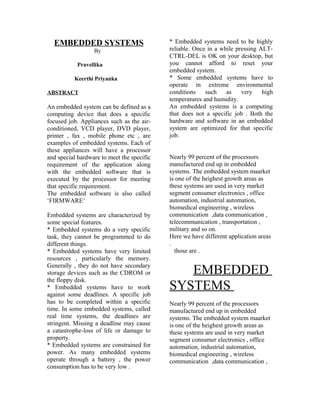 EMBEDDED SYSTEMS                          * Embedded systems need to be highly
                  By                        reliable. Once in a while pressing ALT-
                                            CTRL-DEL is OK on your desktop, but
           Pravellika                       you cannot afford to reset your
                                            embedded system.
          Keerthi Priyanka                  * Some embedded systems have to
                                            operate in extreme environmental
ABSTRACT                                    conditions    such    as    very    high
                                            temperatures and humidity.
An embedded system can be defined as a      An embedded systems is a computing
computing device that does a specific       that does not a specific job . Both the
focused job. Appliances such as the air-    hardware and software in an embedded
conditioned, VCD player, DVD player,        system are optimized for that specific
printer , fax , mobile phone etc , are      job.
examples of embedded systems. Each of
these appliances will have a processor
and special hardware to meet the specific   Nearly 99 percent of the processors
requirement of the application along        manufactured end up in embedded
with the embedded software that is          systems. The embedded system maarket
executed by the processor for meeting       is one of the heighest growth areas as
that specific requirement.                  these systems are used in very market
The embedded software is also called        segment consumer electronics , office
‘FIRMWARE’                                  automation, industrial automation,
                                            biomedical engineering , wireless
Embedded systems are characterized by       communication ,data communication ,
some special features.                      telecommunication , transportation ,
* Embedded systems do a very specific       military and so on.
task, they cannot be programmed to do       Here we have different application areas
different things.                           .
* Embedded systems have very limited          those are .
resources , particularly the memory.
Generally , they do not have secondary
storage devices such as the CDROM or           EMBEDDED
the floppy disk.
* Embedded systems have to work             SYSTEMS
against some deadlines. A specific job
has to be completed within a specific       Nearly 99 percent of the processors
time. In some embedded systems, called      manufactured end up in embedded
real time systems, the deadlines are        systems. The embedded system maarket
stringent. Missing a deadline may cause     is one of the heighest growth areas as
a catastrophe-loss of life or damage to     these systems are used in very market
property.                                   segment consumer electronics , office
* Embedded systems are constrained for      automation, industrial automation,
power. As many embedded systems             biomedical engineering , wireless
operate through a battery , the power       communication ,data communication ,
consumption has to be very low .
 