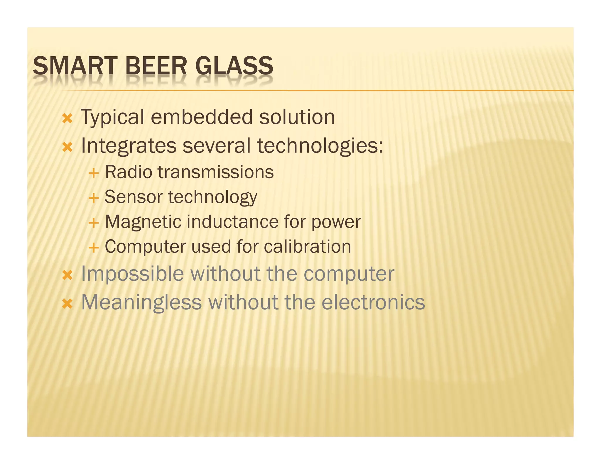 SMART BEER GLASS
   Typical embedded solution
   Integrates several technologies:
     Radio transmissions
     Sensor technology
     Magnetic inductance for power
     Computer used for calibration
   Impossible without the computer
   Meaningless without the electronics
 
