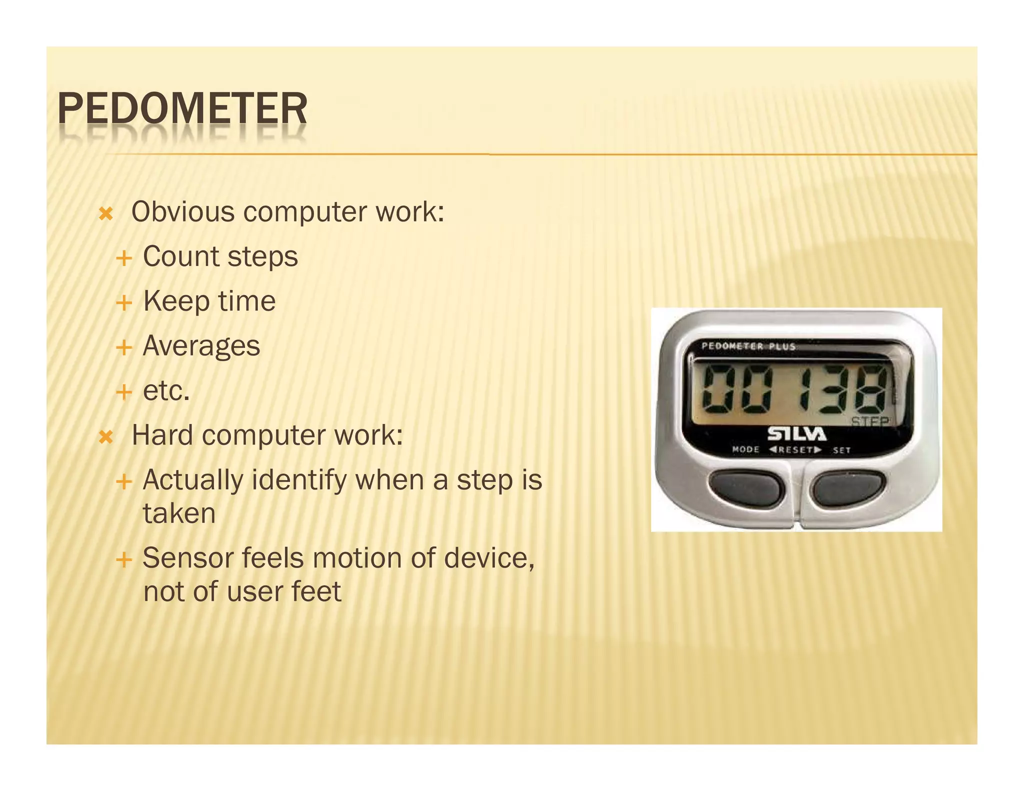 PEDOMETER

  Obvious computer work:
   Count steps
   Keep time
   Averages
   etc.
  Hard computer work:
   Actually identify when a step is
   taken
   Sensor feels motion of device,
   not of user feet
 