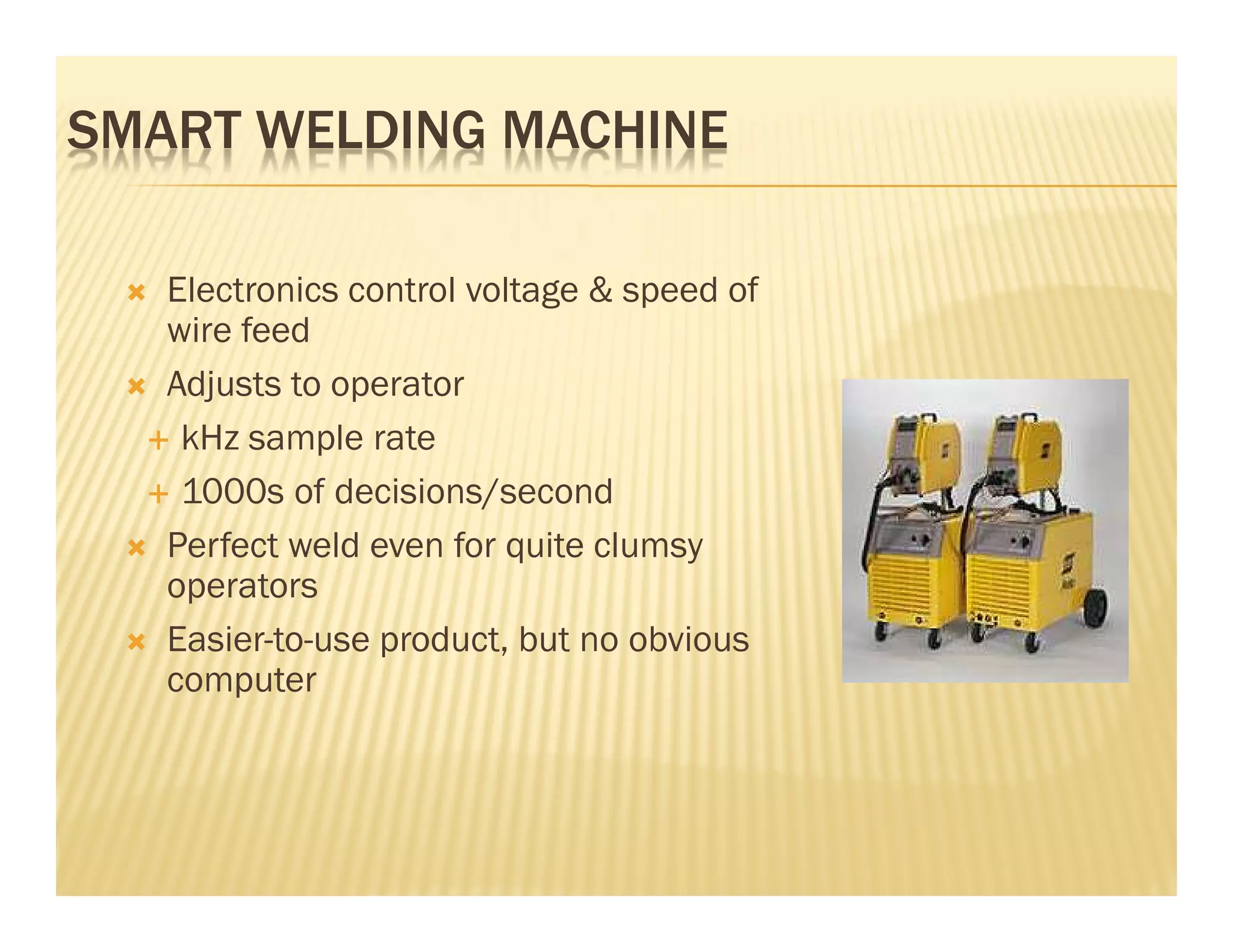 SMART WELDING MACHINE

   Electronics control voltage & speed of
   wire feed
   Adjusts to operator
    kHz sample rate
    1000s of decisions/second
   Perfect weld even for quite clumsy
   operators
   Easier-to-use product, but no obvious
   computer
 