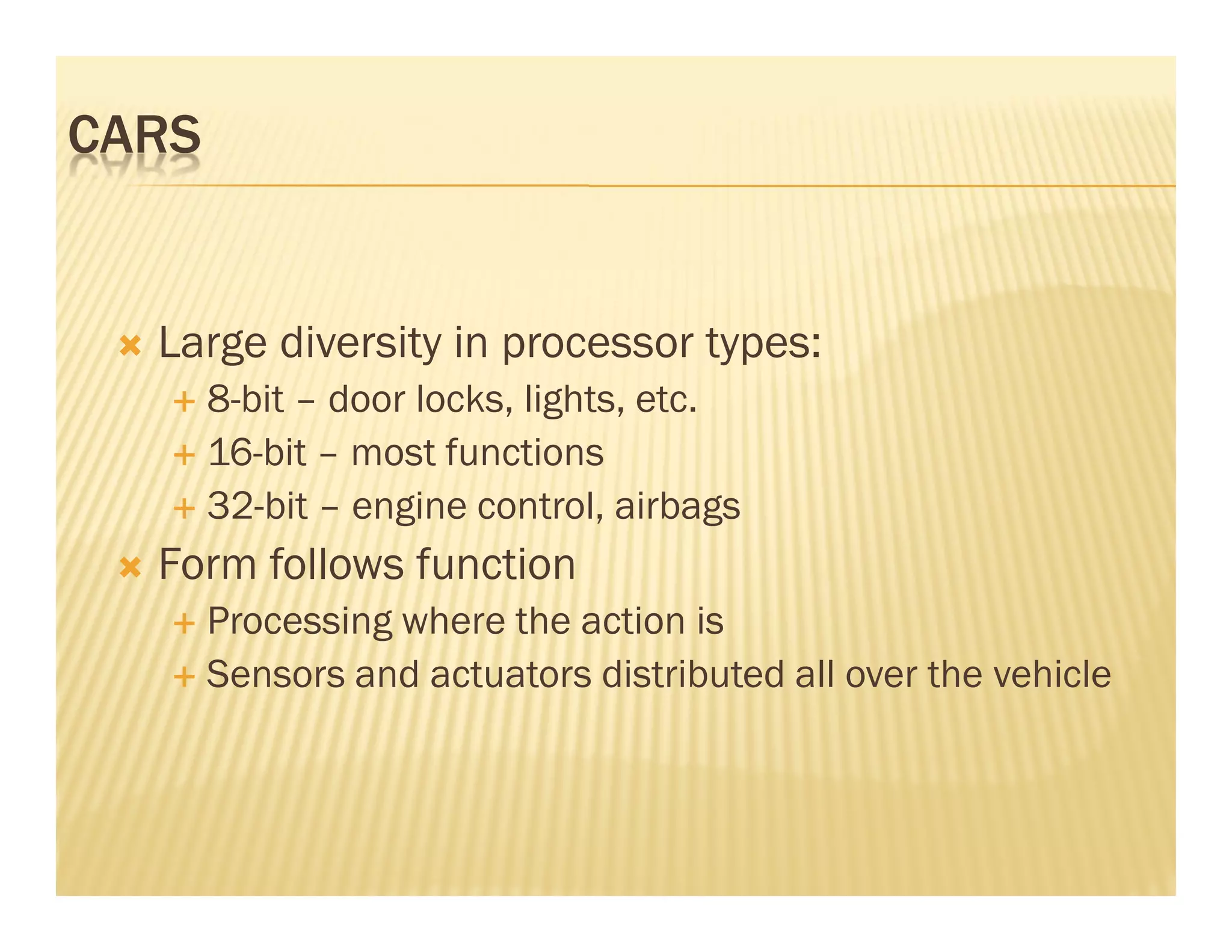 CARS


  Large diversity in processor types:
       8-bit – door locks, lights, etc.
       16-bit – most functions
       32-bit – engine control, airbags
  Form follows function
       Processing where the action is
       Sensors and actuators distributed all over the vehicle
 