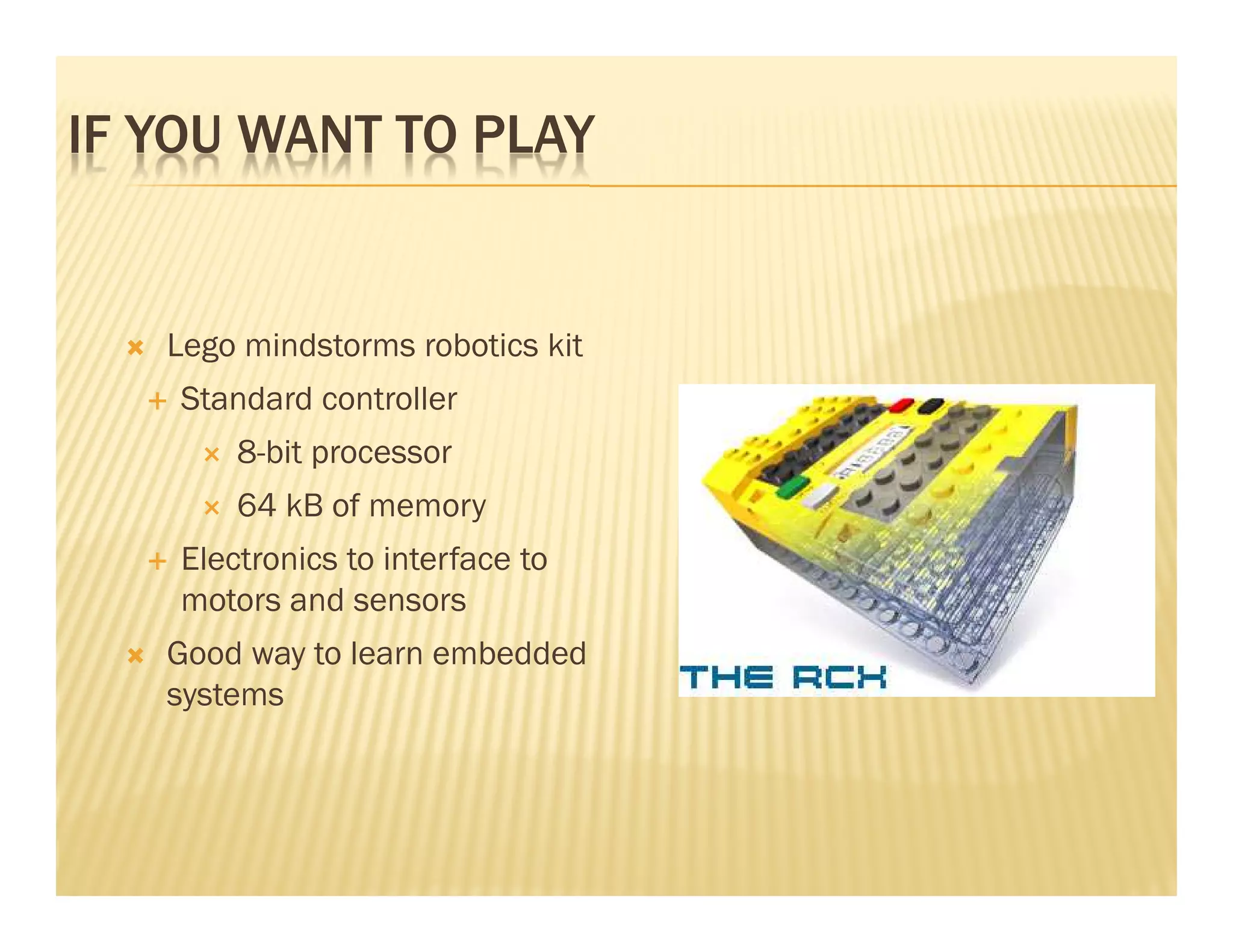 IF YOU WANT TO PLAY


   Lego mindstorms robotics kit
    Standard controller
        8-bit processor
        64 kB of memory
    Electronics to interface to
    motors and sensors
   Good way to learn embedded
   systems
 