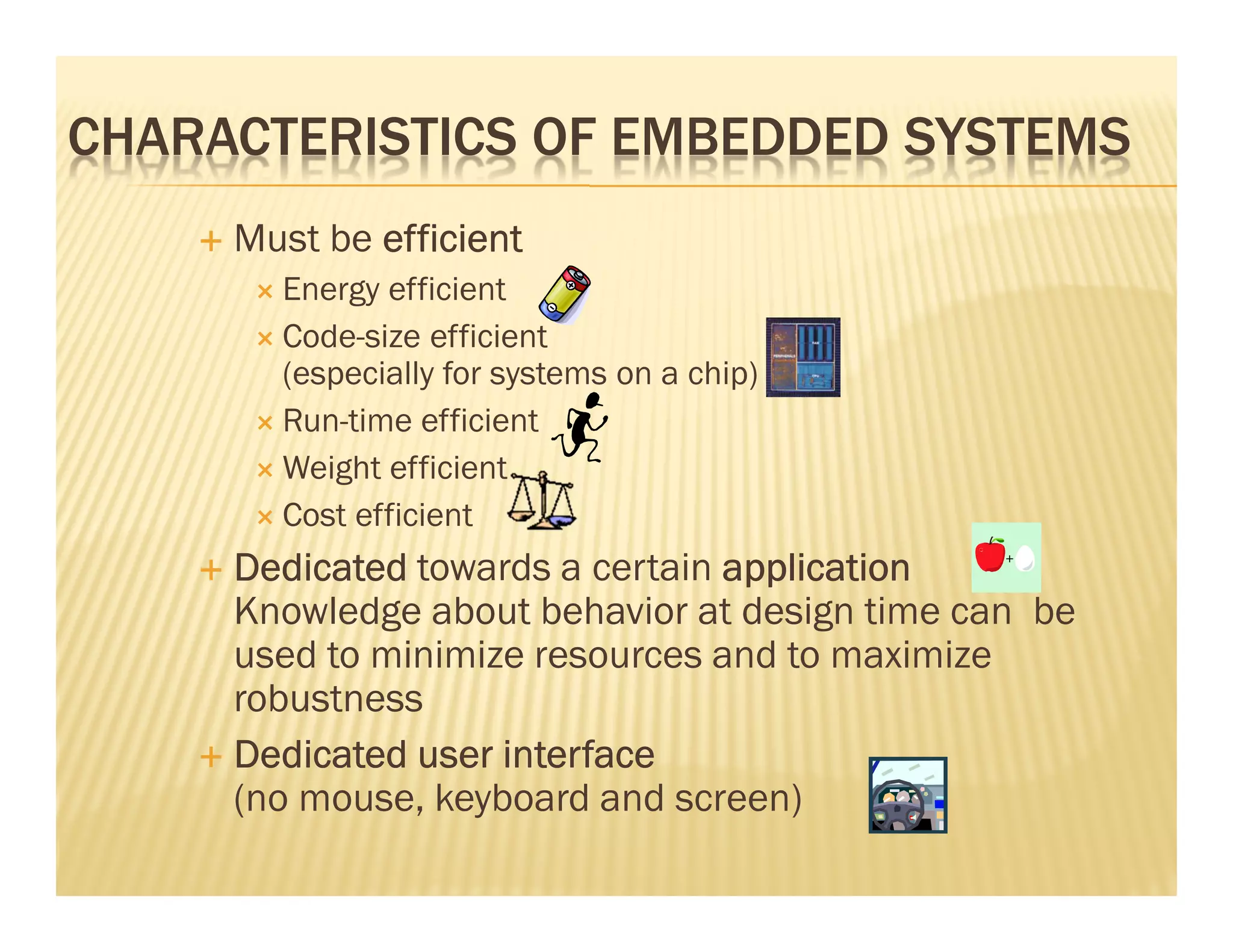CHARACTERISTICS OF EMBEDDED SYSTEMS
     Must be efficient
       Energy efficient
       Code-size efficient
       (especially for systems on a chip)
       Run-time efficient
       Weight efficient
       Cost efficient
     Dedicated towards a certain application
     Knowledge about behavior at design time can be
     used to minimize resources and to maximize
     robustness
     Dedicated user interface
     (no mouse, keyboard and screen)
 