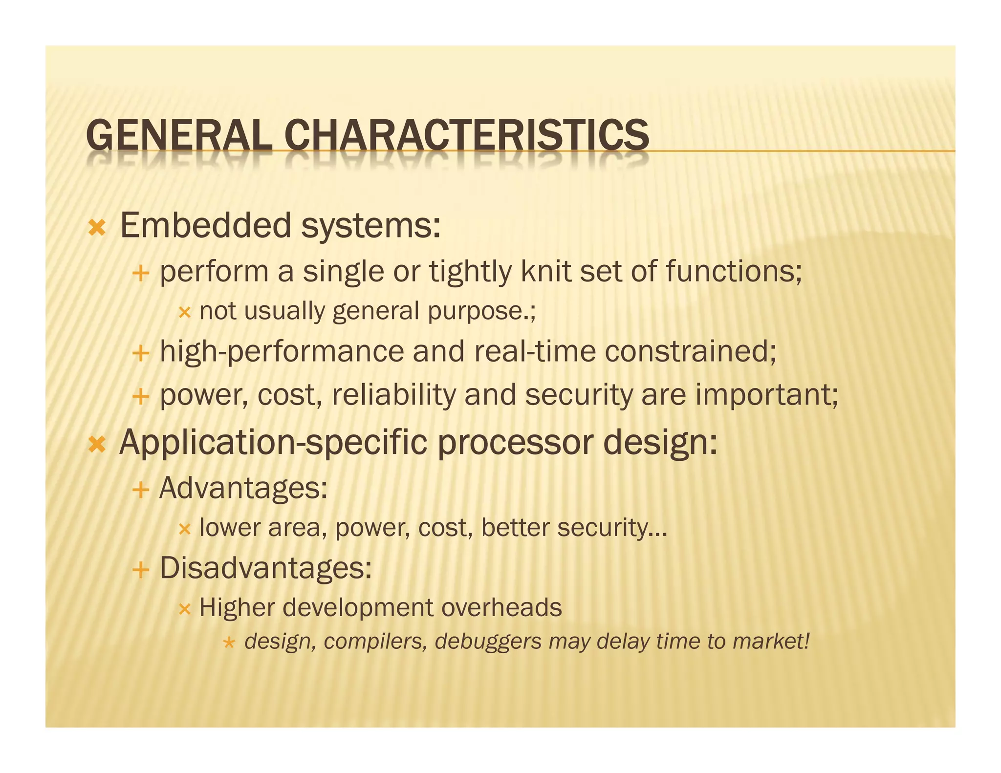 GENERAL CHARACTERISTICS
 Embedded systems:
   perform a single or tightly knit set of functions;
      not usually general purpose.;
   high-performance and real-time constrained;
   power, cost, reliability and security are important;
 Application-
 Application-specific processor design:
   Advantages:
      lower area, power, cost, better security...
   Disadvantages:
      Higher development overheads
          design, compilers, debuggers may delay time to market!
 