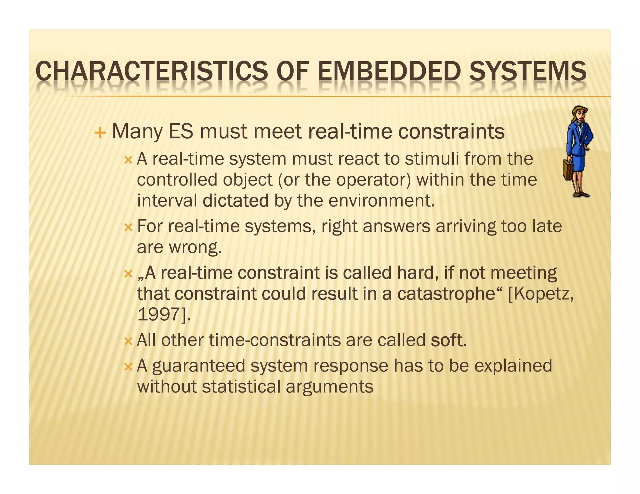 CHARACTERISTICS OF EMBEDDED SYSTEMS
    Many ES must meet real-time constraints
                      real-
      A real-time system must react to stimuli from the
      controlled object (or the operator) within the time
      interval dictated by the environment.
      For real-time systems, right answers arriving too late
      are wrong.
          real-
      „A real-time constraint is called hard, if not meeting
      that constraint could result in a catastrophe“ [Kopetz,
      1997].
      All other time-constraints are called soft
                                            soft.
      A guaranteed system response has to be explained
      without statistical arguments
 