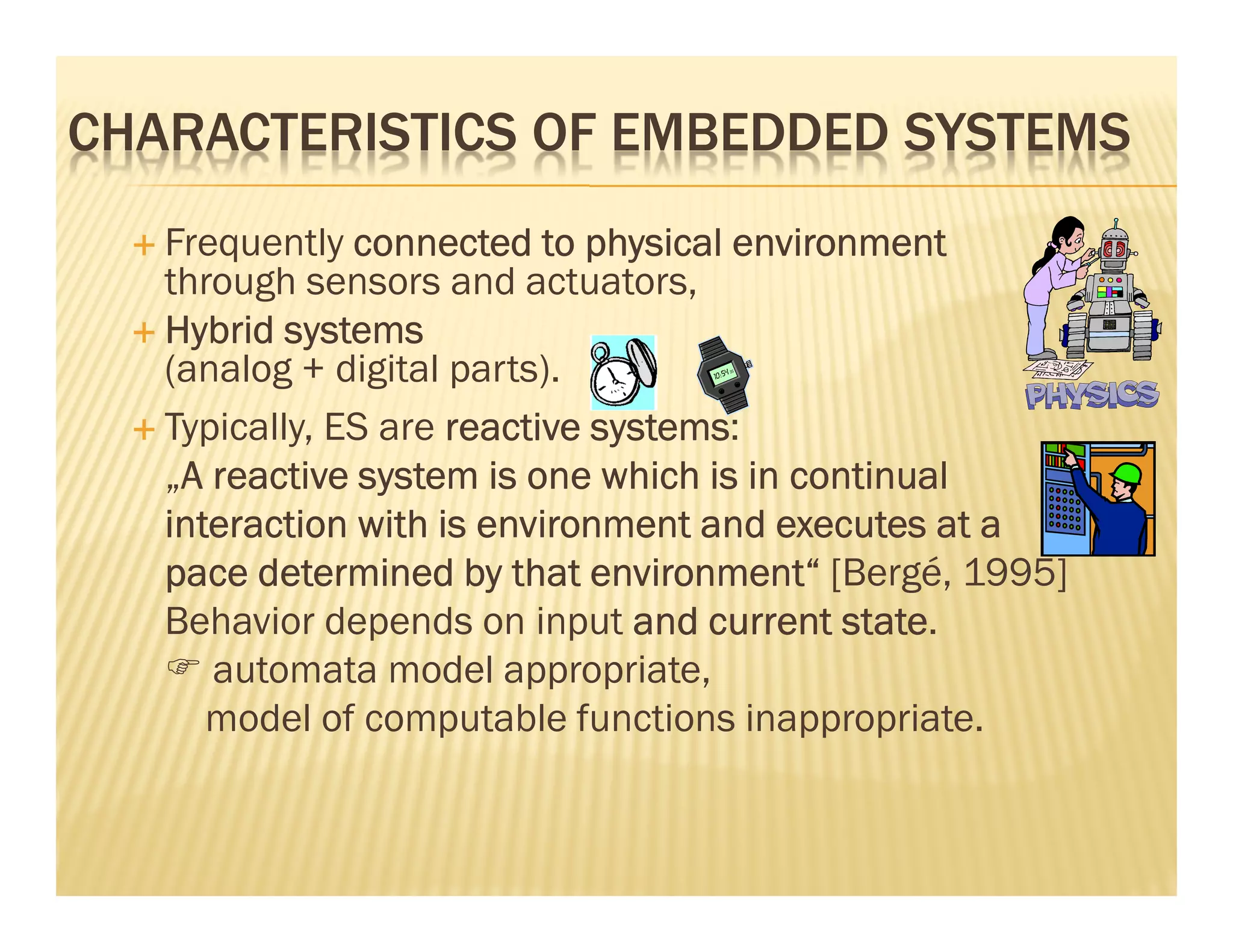 CHARACTERISTICS OF EMBEDDED SYSTEMS
   Frequently connected to physical environment
   through sensors and actuators,
   Hybrid systems
   (analog + digital parts).
   Typically, ES are reactive systems
                              systems:
   „A reactive system is one which is in continual
    A
   interaction with is environment and executes at a
   pace determined by that environment“ [Bergé, 1995]
   Behavior depends on input and current state
                                            state.
      automata model appropriate,
      model of computable functions inappropriate.
 