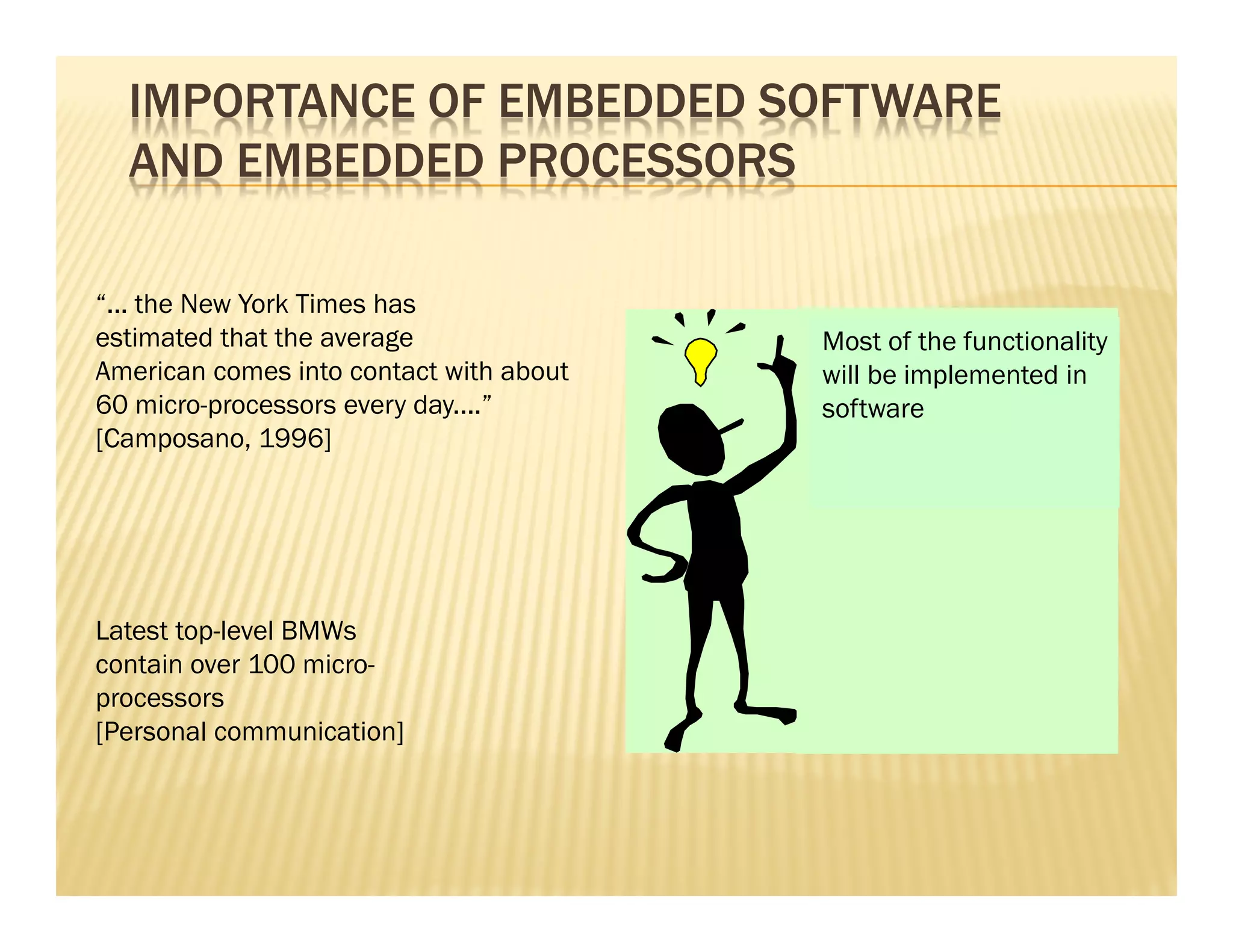 IMPORTANCE OF EMBEDDED SOFTWARE
  AND EMBEDDED PROCESSORS

“... the New York Times has
estimated that the average               Mostaverage American
                                         The of the functionality
American comes into contact with about   will be implemented in
                                         does not drive a BMW!
60 micro-processors every day....”       software
[Camposano, 1996]




Latest top-level BMWs
contain over 100 micro-
processors
[Personal communication]
 
