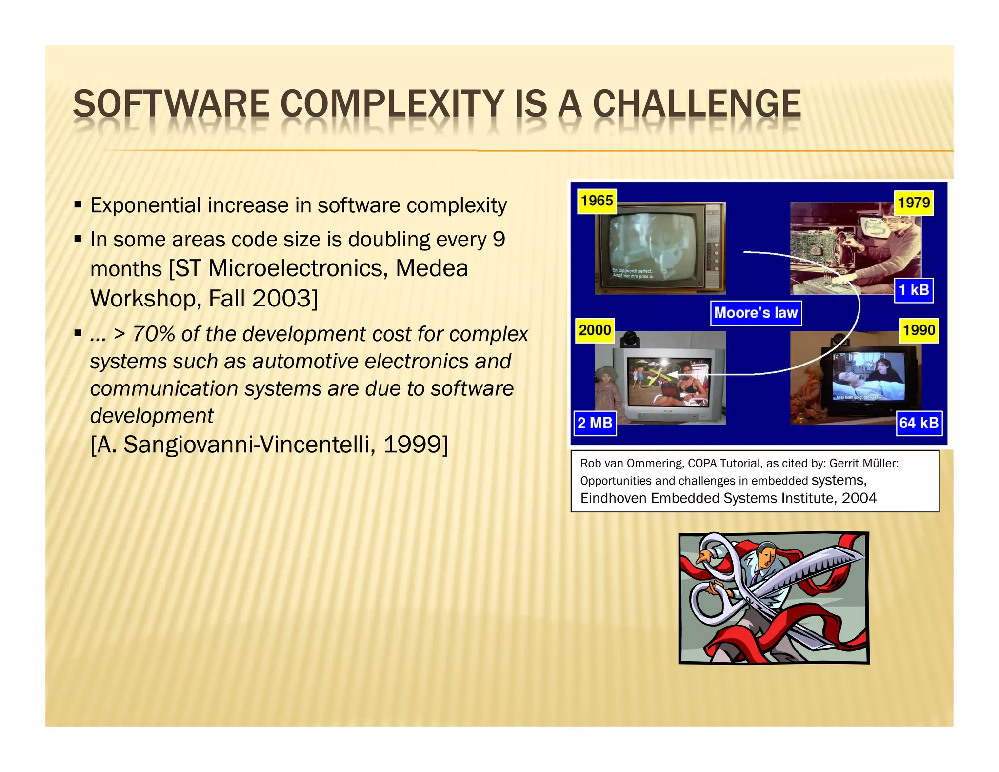 SOFTWARE COMPLEXITY IS A CHALLENGE

Exponential increase in software complexity
In some areas code size is doubling every 9
months [ST Microelectronics, Medea
Workshop, Fall 2003]
... > 70% of the development cost for complex
systems such as automotive electronics and
communication systems are due to software
development
[A. Sangiovanni-Vincentelli, 1999]
                                                Rob van Ommering, COPA Tutorial, as cited by: Gerrit Müller:
                                                Opportunities and challenges in embedded systems,
                                                Eindhoven Embedded Systems Institute, 2004
 