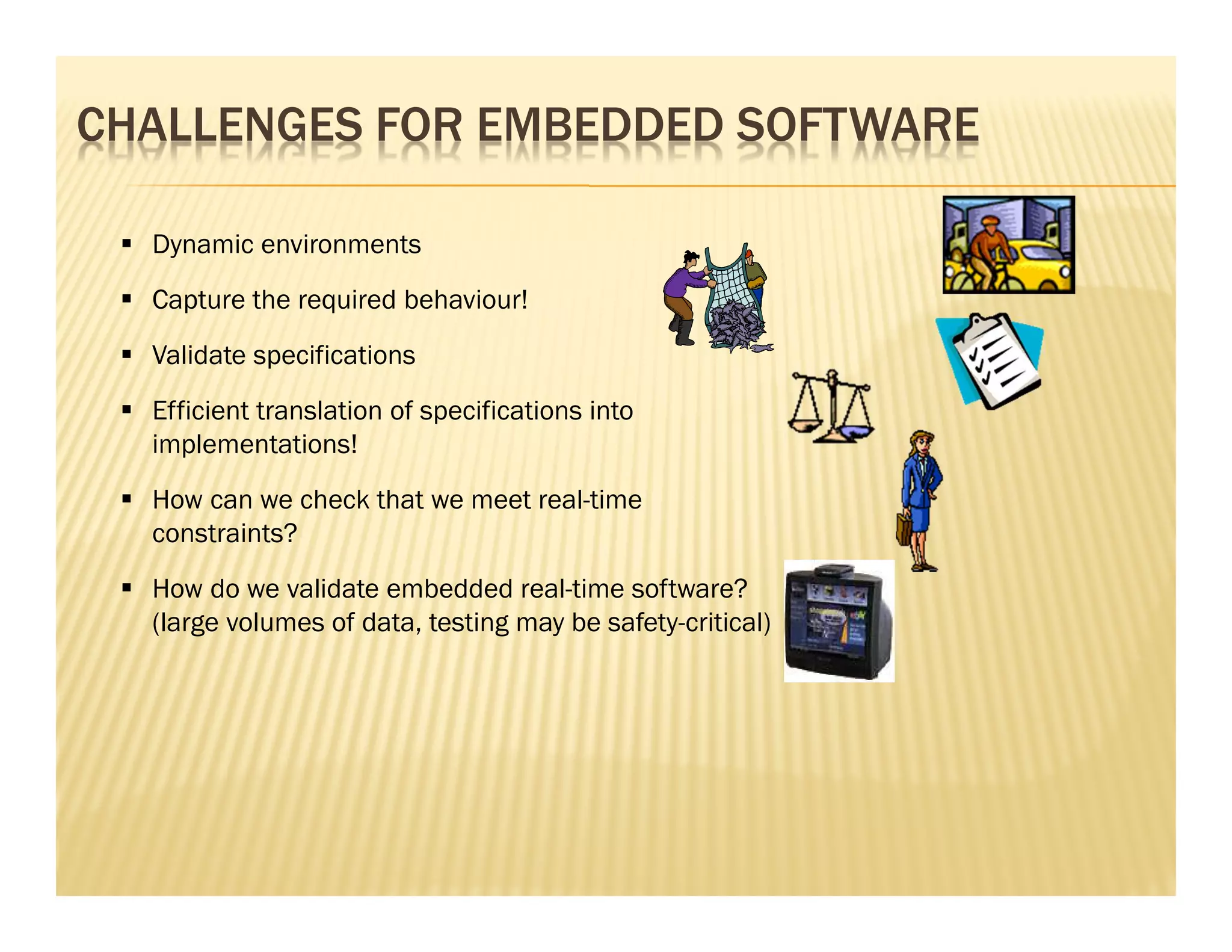 CHALLENGES FOR EMBEDDED SOFTWARE

  Dynamic environments
  Capture the required behaviour!
  Validate specifications
  Efficient translation of specifications into
  implementations!
  How can we check that we meet real-time
  constraints?
  How do we validate embedded real-time software?
  (large volumes of data, testing may be safety-critical)
 
