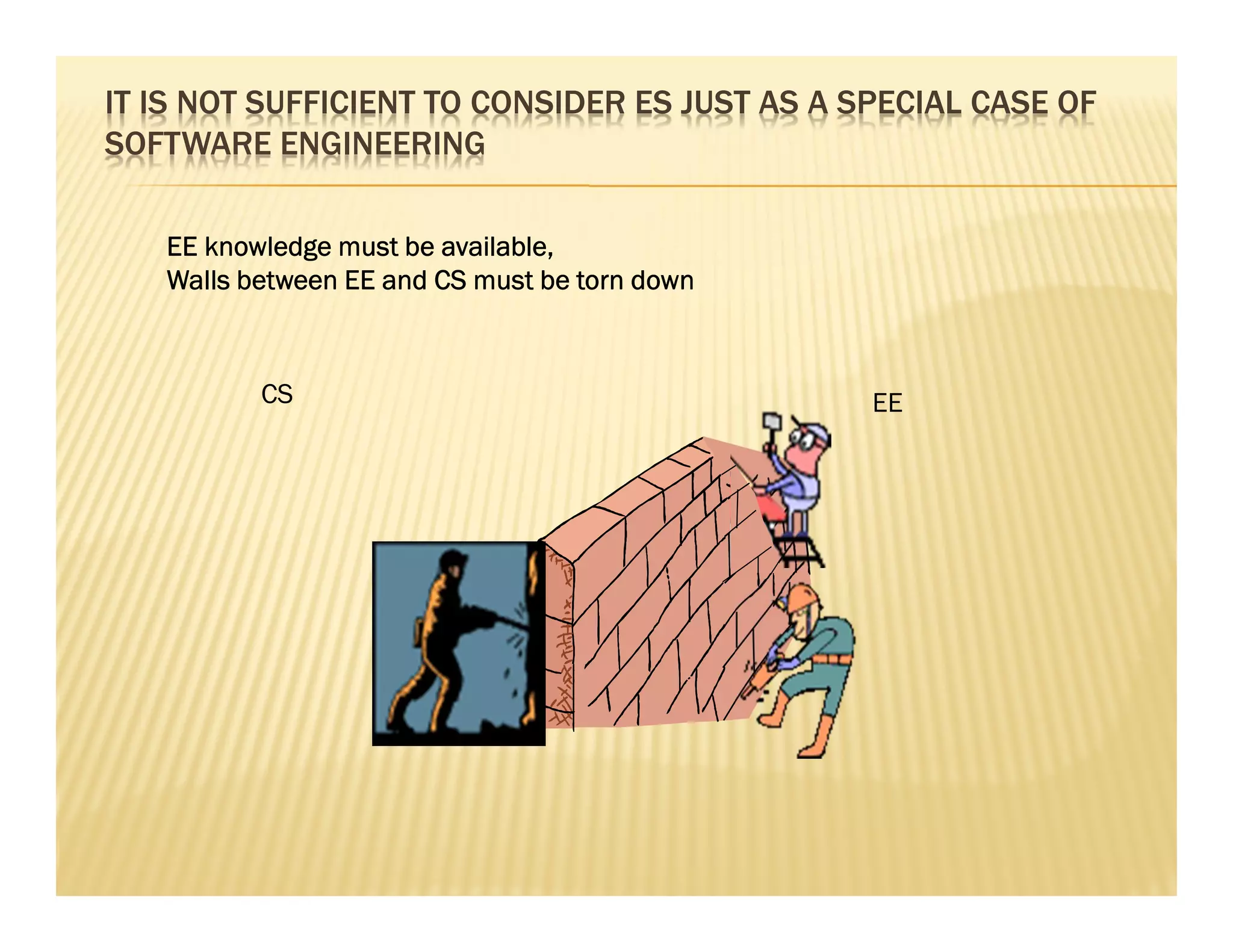 IT IS NOT SUFFICIENT TO CONSIDER ES JUST AS A SPECIAL CASE OF
SOFTWARE ENGINEERING

   EE knowledge must be available,
   Walls between EE and CS must be torn down



          CS                                   EE
 