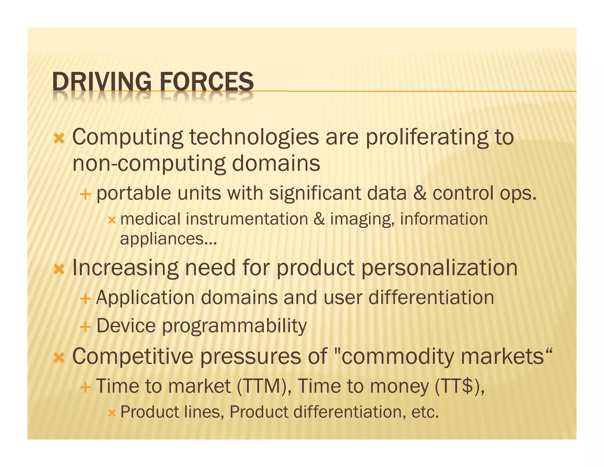 DRIVING FORCES
 Computing technologies are proliferating to
 non-computing domains
   portable units with significant data & control ops.
     medical instrumentation & imaging, information
     appliances...
 Increasing need for product personalization
   Application domains and user differentiation
   Device programmability
 Competitive pressures of "commodity markets“
   Time to market (TTM), Time to money (TT$),
     Product lines, Product differentiation, etc.
 