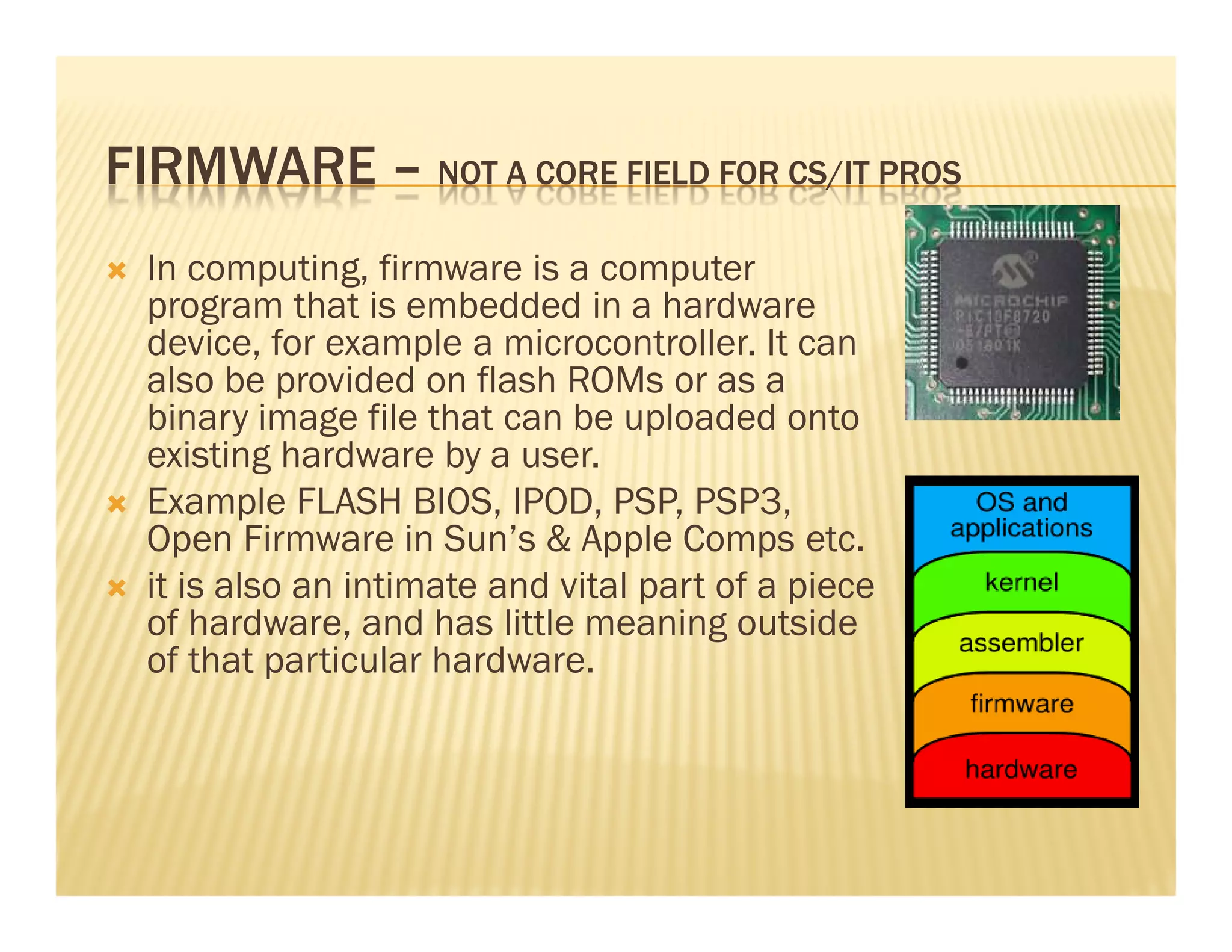 FIRMWARE – NOT A CORE FIELD FOR CS/IT PROS
  In computing, firmware is a computer
  program that is embedded in a hardware
  device, for example a microcontroller. It can
  also be provided on flash ROMs or as a
  binary image file that can be uploaded onto
  existing hardware by a user.
  Example FLASH BIOS, IPOD, PSP, PSP3,
  Open Firmware in Sun’s & Apple Comps etc.
  it is also an intimate and vital part of a piece
  of hardware, and has little meaning outside
  of that particular hardware.
 