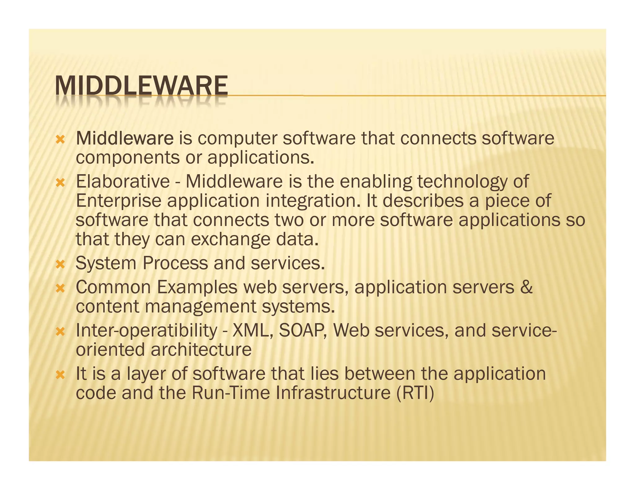 MIDDLEWARE
 Middleware is computer software that connects software
 components or applications.
 Elaborative - Middleware is the enabling technology of
 Enterprise application integration. It describes a piece of
 software that connects two or more software applications so
 that they can exchange data.
 System Process and services.
 Common Examples web servers, application servers &
 content management systems.
 Inter-operatibility - XML, SOAP, Web services, and service-
 oriented architecture
 It is a layer of software that lies between the application
 code and the Run-Time Infrastructure (RTI)
 