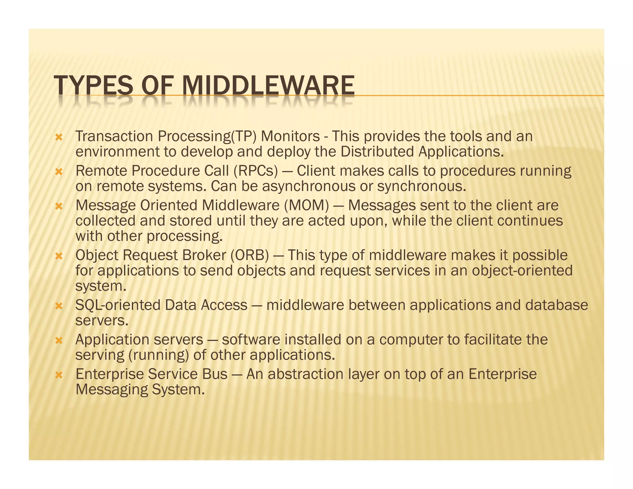 TYPES OF MIDDLEWARE
 Transaction Processing(TP) Monitors - This provides the tools and an
 environment to develop and deploy the Distributed Applications.
 Remote Procedure Call (RPCs) — Client makes calls to procedures running
 on remote systems. Can be asynchronous or synchronous.
 Message Oriented Middleware (MOM) — Messages sent to the client are
 collected and stored until they are acted upon, while the client continues
 with other processing.
 Object Request Broker (ORB) — This type of middleware makes it possible
 for applications to send objects and request services in an object-oriented
 system.
 SQL-oriented Data Access — middleware between applications and database
 servers.
 Application servers — software installed on a computer to facilitate the
 serving (running) of other applications.
 Enterprise Service Bus — An abstraction layer on top of an Enterprise
 Messaging System.
 