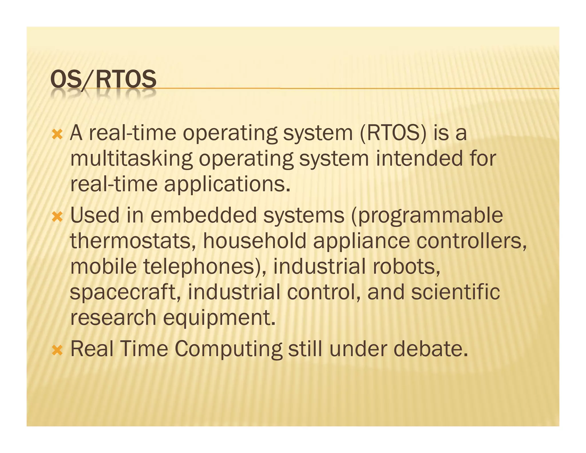 OS/RTOS
 A real-time operating system (RTOS) is a
 multitasking operating system intended for
 real-time applications.
 Used in embedded systems (programmable
 thermostats, household appliance controllers,
 mobile telephones), industrial robots,
 spacecraft, industrial control, and scientific
 research equipment.
 Real Time Computing still under debate.
 