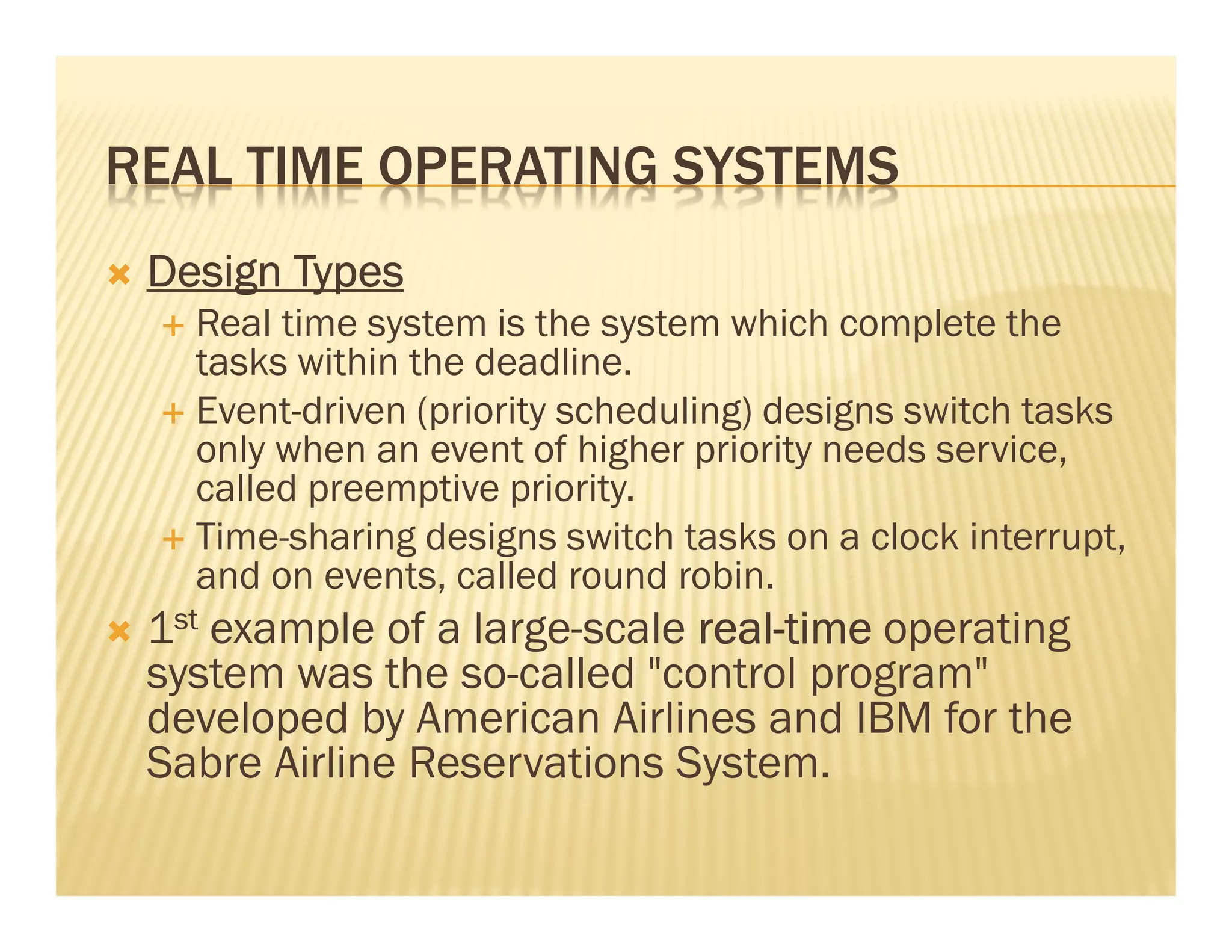 REAL TIME OPERATING SYSTEMS
 Design Types
   Real time system is the system which complete the
   tasks within the deadline.
   Event-driven (priority scheduling) designs switch tasks
   only when an event of higher priority needs service,
   called preemptive priority.
   Time-sharing designs switch tasks on a clock interrupt,
   and on events, called round robin.
 1st example of a large-scale real-time operating
                              real-
 system was the so-called "control program"
 developed by American Airlines and IBM for the
 Sabre Airline Reservations System.
 
