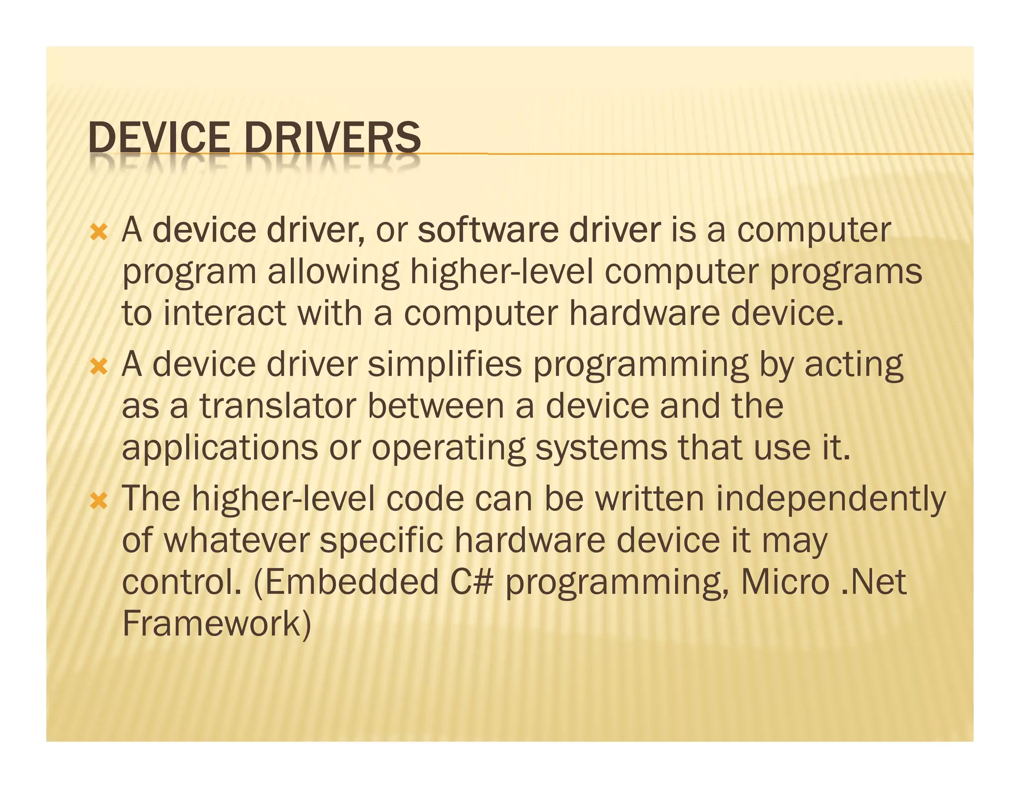 DEVICE DRIVERS
 A device driver, or software driver is a computer
 program allowing higher-level computer programs
 to interact with a computer hardware device.
 A device driver simplifies programming by acting
 as a translator between a device and the
 applications or operating systems that use it.
 The higher-level code can be written independently
 of whatever specific hardware device it may
 control. (Embedded C# programming, Micro .Net
 Framework)
 