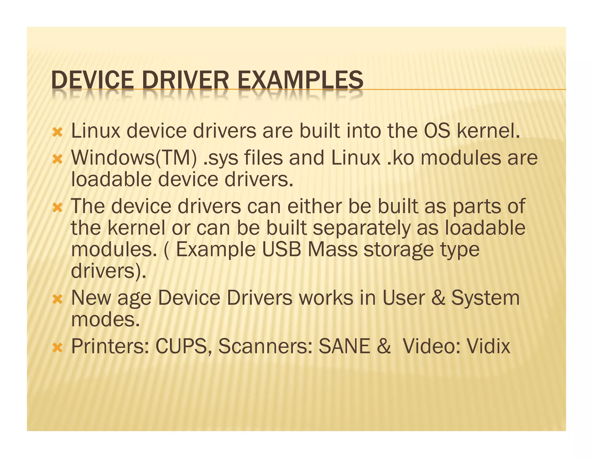 DEVICE DRIVER EXAMPLES
 Linux device drivers are built into the OS kernel.
 Windows(TM) .sys files and Linux .ko modules are
 loadable device drivers.
 The device drivers can either be built as parts of
 the kernel or can be built separately as loadable
 modules. ( Example USB Mass storage type
 drivers).
 New age Device Drivers works in User & System
 modes.
 Printers: CUPS, Scanners: SANE & Video: Vidix
 