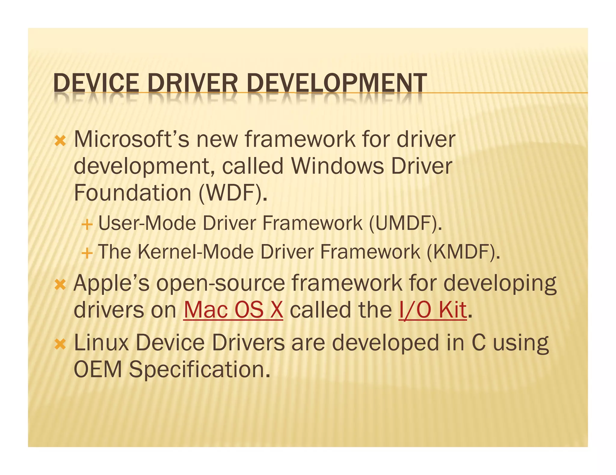DEVICE DRIVER DEVELOPMENT
 Microsoft’s new framework for driver
 development, called Windows Driver
 Foundation (WDF).
   User-Mode Driver Framework (UMDF).
   The Kernel-Mode Driver Framework (KMDF).
 Apple’s open-source framework for developing
 drivers on Mac OS X called the I/O Kit.
 Linux Device Drivers are developed in C using
 OEM Specification.
 
