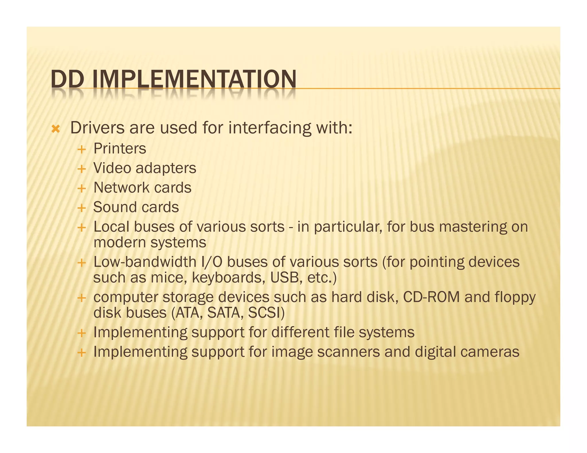 DD IMPLEMENTATION
 Drivers are used for interfacing with:
    Printers
    Video adapters
    Network cards
    Sound cards
    Local buses of various sorts - in particular, for bus mastering on
    modern systems
    Low-bandwidth I/O buses of various sorts (for pointing devices
    such as mice, keyboards, USB, etc.)
    computer storage devices such as hard disk, CD-ROM and floppy
    disk buses (ATA, SATA, SCSI)
    Implementing support for different file systems
    Implementing support for image scanners and digital cameras
 