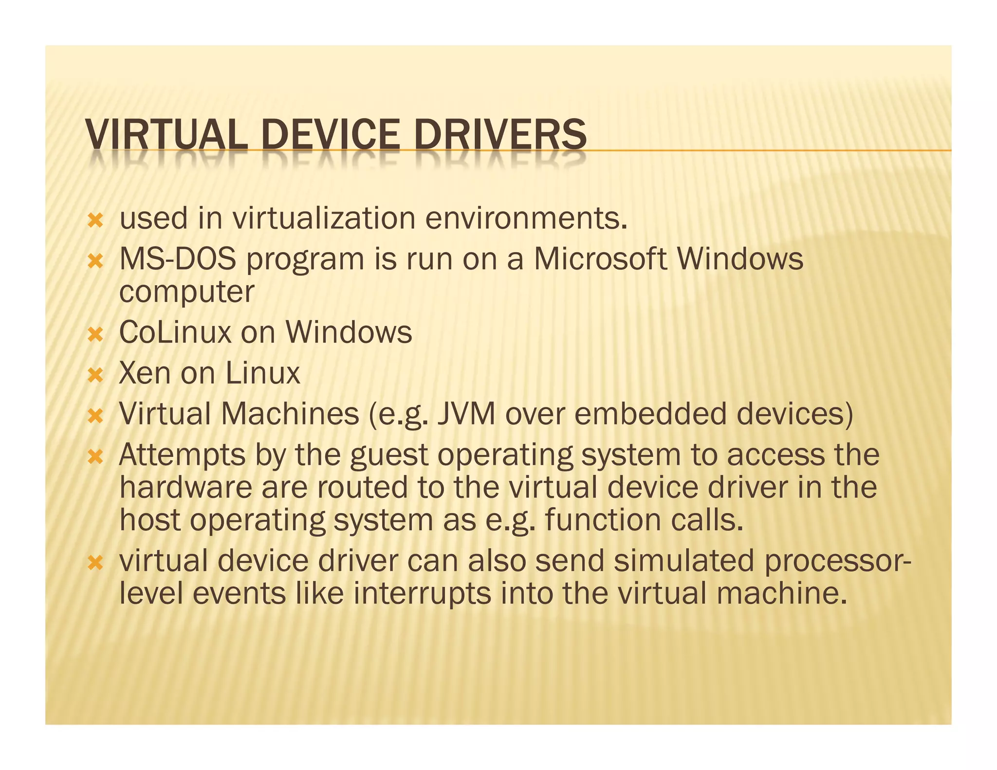 VIRTUAL DEVICE DRIVERS
 used in virtualization environments.
 MS-DOS program is run on a Microsoft Windows
 computer
 CoLinux on Windows
 Xen on Linux
 Virtual Machines (e.g. JVM over embedded devices)
 Attempts by the guest operating system to access the
 hardware are routed to the virtual device driver in the
 host operating system as e.g. function calls.
 virtual device driver can also send simulated processor-
 level events like interrupts into the virtual machine.
 
