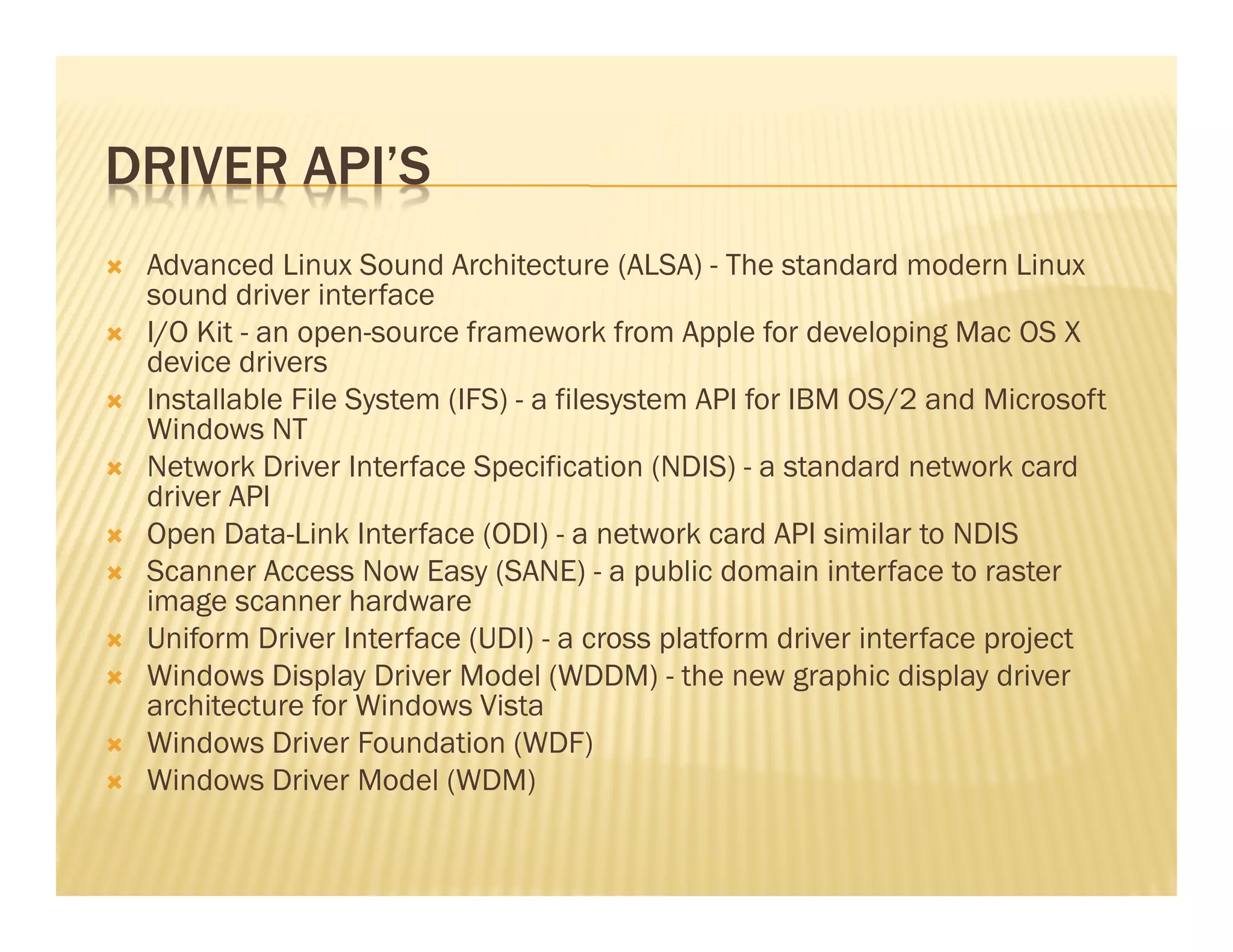 DRIVER API’S
 Advanced Linux Sound Architecture (ALSA) - The standard modern Linux
 sound driver interface
 I/O Kit - an open-source framework from Apple for developing Mac OS X
 device drivers
 Installable File System (IFS) - a filesystem API for IBM OS/2 and Microsoft
 Windows NT
 Network Driver Interface Specification (NDIS) - a standard network card
 driver API
 Open Data-Link Interface (ODI) - a network card API similar to NDIS
 Scanner Access Now Easy (SANE) - a public domain interface to raster
 image scanner hardware
 Uniform Driver Interface (UDI) - a cross platform driver interface project
 Windows Display Driver Model (WDDM) - the new graphic display driver
 architecture for Windows Vista
 Windows Driver Foundation (WDF)
 Windows Driver Model (WDM)
 