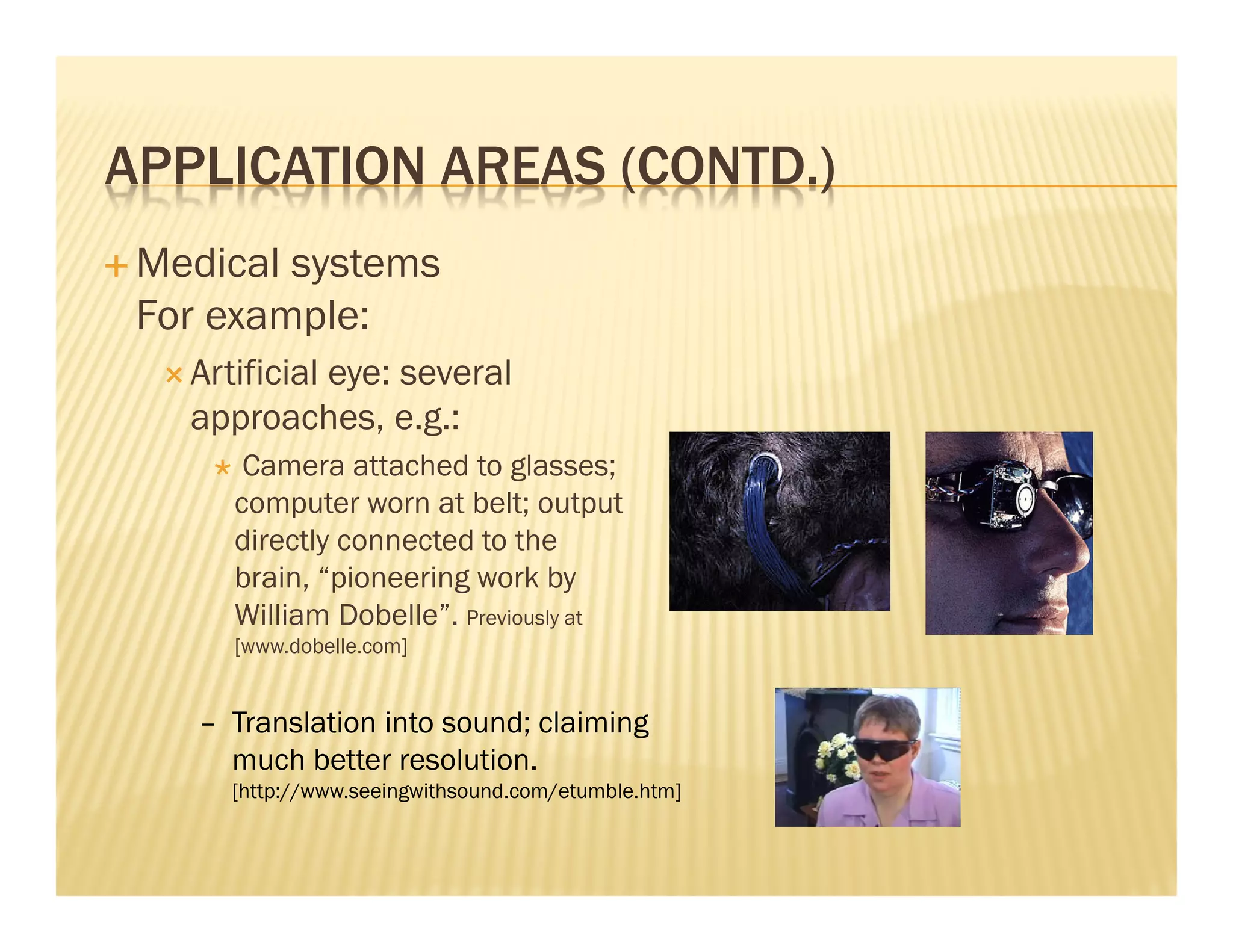 APPLICATION AREAS (CONTD.)
 Medical systems
 For example:
   Artificial eye: several
   approaches, e.g.:
       Camera attached to glasses;
      computer worn at belt; output
      directly connected to the
      brain, “pioneering work by
      William Dobelle”. Previously at
      [www.dobelle.com]


    – Translation into sound; claiming
      much better resolution.
      [http://www.seeingwithsound.com/etumble.htm]
 