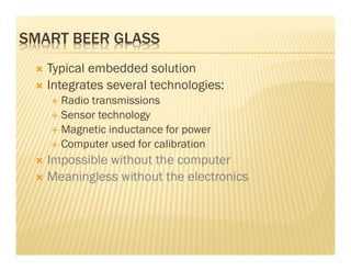 SMART BEER GLASS
   Typical embedded solution
   Integrates several technologies:
     Radio transmissions
     Sensor technology
     Magnetic inductance for power
     Computer used for calibration
   Impossible without the computer
   Meaningless without the electronics
 